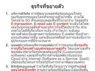 ธุรกิจที่ขยายตัว
1. บริการดิจิทัล การพัฒนาแพลตฟอร์มรูปแบบใหม่ๆ
รองรับธุรกรรมออนไลน์ที่จะขยายตัวมากขึ้น ภายใต ้
โครงข่าย 5G ที่จะครอบคลุมพื้นที่ในวงกว ้าง โดยธุรกิจ
E-transaction, E-retail และ E-content จะเติบโตโดด
เด่นในทุกหมวดสินค ้าและบริการในชีวิตประจาวัน ส่วน
เทคโนโลยีที่เกี่ยวกับการเงิน (FinTech) จะยังคง
ขยายตัวต่อเนื่องตามความนิยมของ E-wallet ซึ่งเข ้ามา
แทนเงินสดมากขึ้น แต่จะมีแรงกดดันด ้านการแข่งขันจาก
ผู้ประกอบการที่มีจานวนมาก
2. ซอฟต์แวร ์และบริการซอฟต์แวร ์การลงทุนเพื่อรองรับ
การปรับโครงสร ้างองค์กรของภาคธุรกิจ โดยเฉพาะธุรกิจ
ซอฟต์แวร์ตามวัตถุประสงค์ของผู้ใช ้(Customized
software) และธุรกิจบริการด ้านซอฟต์แวร์บนระบบ
Cloud ผ่าน Internet (Software as a Service: SaaS)
เพื่อรองรับโครงการใหม่ๆ ในการนามาพัฒนาองค์กร
3. ดิจิทัลคอนเทนต์รายได ้ที่เติบโตจะมาจากธุรกิจเกมส์
ออนไลน์เป็นหลัก ตามความนิยมที่ยังมีแนวโน้มเพิ่มขึ้น
 