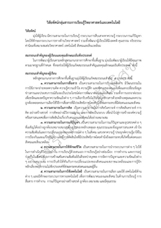 วิสัยทัศน์กลุ่มสาระการเรียนรู้วิทยาศาสตร์และเทคโนโลยี
วิสัยทัศน์
มุ่งให้ผู้เรียน มีความสามารถในการเรียนรู้ กระบวนการสืบเสาะหาความรู้ กระบวนการแก้ปัญหา
โดยใช้ทักษะกระบวนการทางด้านวิทยาศาสตร์ รวมทั้งพัฒนาผู้เรียนให้มีเจตคติ คุณธรรม จริยธรรม
ค่านิยมที่เหมาะสมต่อวิทยาศาสตร์ เทคโนโลยี สังคมและสิ่งแวดล้อม
สมรรถนะสำคัญของผู้เรียนและคุณลักษณะอันพึงประสงค์
ในการพัฒนาผู้เรียนตามหลักสูตรแกนกลางการศึกษาขั้นพื้นฐาน มุ่งเน้นพัฒนาผู้เรียนให้มีคุณภาพ
ตามมาตรฐานที่กำหนด ซึ่งจะช่วยให้ผู้เรียนเกิดสมรรถนะสำคัญและคุณลักษณะอันพึงประสงค์ ดังนี้
สมรรถนะสำคัญของผู้เรียน
หลักสูตรแกนกลางการศึกษาขั้นพื้นฐานมุ่งให้ผู้เรียนเกิดสมรรถนะสำคัญ ๕ ประการ ดังนี้
๑. ความสามารถในการสื่อสาร เป็นความสามารถในการรับและส่งสาร มีวัฒนธรรมใน
การใช้ภาษาถ่ายทอดความคิด ความรู้ความเข้าใจ ความรู้สึก และทัศนะของตนเองเพื่อแลกเปลี่ยนข้อมูล
ข่าวสารและประสบการณ์อันจะเป็นประโยชน์ต่อการพัฒนาตนเองและสังคม รวมทั้งการเจรจาต่อรอง
เพื่อขจัดและลดปัญหาความขัดแย้งต่าง ๆ การเลือกรับหรือไม่รับข้อมูลข่าวสารด้วยหลักเหตุผลและความ
ถูกต้องตลอดจนการเลือกใช้วิธีการสื่อสารที่มีประสิทธิภาพโดยคำนึงถึงผลกระทบที่มีต่อตนเองและสังคม
๒. ความสามารถในการคิด เป็นความสามารถในการคิดวิเคราะห์ การคิดสังเคราะห์ การ
คิด อย่างสร้างสรรค์ การคิดอย่างมีวิจารณญาณ และการคิดเป็นระบบ เพื่อนำไปสู่การสร้างองค์ความรู้
หรือสารสนเทศเพื่อการตัดสินใจเกี่ยวกับตนเองและสังคมได้อย่างเหมาะสม
๓. ความสามารถในการแก้ปัญหา เป็นความสามารถในการแก้ปัญหาและอุปสรรคต่าง ๆ
ที่เผชิญได้อย่างถูกต้องเหมาะสมบนพื้นฐานของหลักเหตุผล คุณธรรมและข้อมูลสารสนเทศ เข้าใจ
ความสัมพันธ์และการเปลี่ยนแปลงของเหตุการณ์ต่าง ๆ ในสังคม แสวงหาความรู้ ประยุกต์ความรู้มาใช้ใน
การป้องกันและแก้ไขปัญหา และมีการตัดสินใจที่มีประสิทธิภาพโดยคำนึงถึงผลกระทบที่เกิดขึ้นต่อตนเอง
สังคมและสิ่งแวดล้อม
๔. ความสามารถในการใช้ทักษะชีวิต เป็นความสามารถในการนำกระบวนการต่าง ๆ ไปใช้
ในการดำเนินชีวิตประจำวัน การเรียนรู้ด้วยตนเอง การเรียนรู้อย่างต่อเนื่อง การทำงาน และการอยู่
ร่วมกันในสังคมด้วยการสร้างเสริมความสัมพันธ์อันดีระหว่างบุคคล การจัดการปัญหาและความขัดแย้งต่าง
ๆ อย่างเหมาะสม การปรับตัวให้ทันกับการเปลี่ยนแปลงของสังคมและสภาพแวดล้อมและการรู้จัก
หลีกเลี่ยงพฤติกรรมไม่พึงประสงค์ที่ส่งผลกระทบต่อตนเองและผู้อื่น
๕. ความสามารถในการใช้เทคโนโลยี เป็นความสามารถในการเลือก และใช้ เทคโนโลยีด้าน
ต่าง ๆ และมีทักษะกระบวนการทางเทคโนโลยี เพื่อการพัฒนาตนเองและสังคม ในด้านการเรียนรู้ การ
สื่อสาร การทำงาน การแก้ปัญหาอย่างสร้างสรรค์ ถูกต้อง เหมาะสม และมีคุณธรรม
 