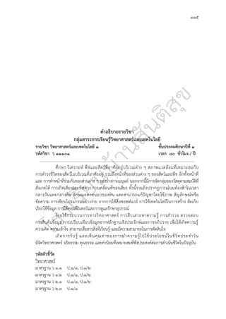 ๑๑๕
คำอธิบายรายวิชา
กลุ่มสาระการเรียนรู้วิทยาศาสตร์และเทคโนโลยี
รายวิชา วิทยาศาสตร์และเทคโนโลยี ๑ ชั้นประถมศึกษาปีที่ ๑
รหัสวิชา ว ๑๑๑๐๑ เวลา ๘๐ ชั่วโมง / ปี
.............................................................................................................................................................
ศึกษา วิเคราะห์ พืชและสัตว์ที่อาศัยอยู่บริเวณต่าง ๆ สภาพแวดล้อมที่เหมาะสมกับ
การดำรงชีวิตของสัตว์ในบริเวณที่อาศัยอยู่ รวมถึงหน้าที่ของส่วนต่าง ๆ ของสัตว์และพืช อีกทั้งหน้าที่
และ การทำหน้าที่ร่วมกันของส่วนต่าง ๆ ของร่างกายมนุษย์ นอกจากนี้มีการจัดกลุ่มของวัสดุตามสมบัติที่
สังเกตได้ การเกิดเสียงและทิศทาง การเคลื่อนที่ของเสียง ทั้งนี้รวมถึงปรากฏการณ์บนท้องฟ้าในเวลา
กลางวันและกลางคืน ลักษณะภายนอกของหิน และสามารถแก้ปัญหาโดยใช้ภาพ สัญลักษณ์หรือ
ข้อความ การเขียนโปรแกรมอย่างง่าย จากการใช้สื่อซอฟต์แวร์ การใช้เทคโนโลยีในการสร้าง จัดเก็บ
เรียกใช้ข้อมูล การใช้คอมพิวเตอร์และการดูแลรักษาอุปกรณ์
โดยใช้กระบวนการทางวิทยาศาสตร์ การสืบเสาะหาความรู้ การสำรวจ ตรวจสอบ
การสืบค้นข้อมูล การเปรียบเทียบข้อมูลจากหลักฐานเชิงประจักษ์และการอภิปราย เพื่อให้เกิดความรู้
ความคิด ความเข้าใจ สามารถสื่อสารสิ่งที่เรียนรู้ และมีความสามารถในการตัดสินใจ
เกิดการรับรู้ และเห็นคุณค่าของการนำความรู้ไปใช้ประโยชน์ในชีวิตประจำวัน
มีจิตวิทยาศาสตร์ จริยธรรม คุณธรรม และค่านิยมที่เหมาะสมที่พึงประสงค์ต่อการดำเนินชีวิตในปัจจุบัน
รหัสตัวชี้วัด
วิทยาศาสตร์
มาตรฐาน ว ๑.๑ ป.๑/๑, ป.๑/๒
มาตรฐาน ว ๑.๒ ป.๑/๑, ป.๑/๒
มาตรฐาน ว ๒.๑ ป.๑/๑, ป.๑/๒
มาตรฐาน ว ๒.๓ ป.๑/๑
 