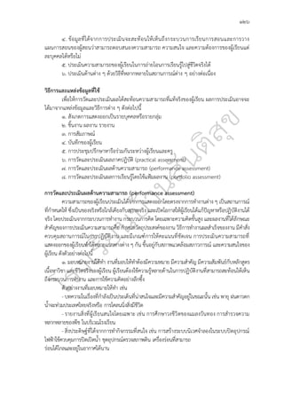 ๑๒๖
๔. ข้อมูลที่ได้จากการประเมินจะสะท้อนให้เห็นถึงกระบวนการเรียนการสอนและการวาง
แผนการสอนของผู้สอนว่าสามารถตอบสนองความสามารถ ความสนใจ และความต้องการของผู้เรียนแต่
ละบุคคลได้หรือไม่
๕. ประเมินความสามารถของผู้เรียนในการถ่ายโอนการเรียนรู้ไปสู่ชีวิตจริงได้
๖. ประเมินด้านต่าง ๆ ด้วยวิธีที่หลากหลายในสถานการณ์ต่าง ๆ อย่างต่อเนื่อง
วิธีการและแหล่งข้อมูลที่ใช้
เพื่อให้การวัดและประเมินผลได้สะท้อนความสามารถที่แท้จริงของผู้เรียน ผลการประเมินอาจจะ
ได้มาจากแหล่งข้อมูลและวิธีการต่าง ๆ ดังต่อไปนี้
๑. สังเกตการแสดงออกเป็นรายบุคคลหรือรายกลุ่ม
๒. ชิ้นงาน ผลงาน รายงาน
๓. การสัมภาษณ์
๔. บันทึกของผู้เรียน
๕. การประชุมปรึกษาหารือร่วมกันระหว่างผู้เรียนและครู
๖. การวัดและประเมินผลภาคปฏิบัติ (practical assessment)
๗. การวัดและประเมินผลด้านความสามารถ (performance assessment)
๘. การวัดและประเมินผลการเรียนรู้โดยใช้แฟ้มผลงาน (portfolio assessment)
การวัดและประเมินผลด้านความสามารถ (performance assessment)
ความสามารถของผู้เรียนประเมินได้จากการแสดงออกโดยตรงจากการทำงานต่าง ๆ เป็นสถานการณ์
ที่กำหนดให้ ซึ่งเป็นของจริงหรือใกล้เคียงกับสภาพจริง และเปิดโอกาสให้ผู้เรียนได้แก้ปัญหาหรือปฏิบัติงานได้
จริง โดยประเมินจากกระบวนการทำงาน กระบวนการคิด โดยเฉพาะความคิดขั้นสูง และผลงานที่ได้ลักษณะ
สำคัญของการประเมินความสามารถคือ กำหนดวัตถุประสงค์ของงาน วิธีการทำงานผลสำเร็จของงาน มีคำสั่ง
ควบคุมสถานการณ์ในการปฏิบัติงาน และมีเกณฑ์การให้คะแนนที่ชัดเจน การประเมินความสามารถที่
แสดงออกของผู้เรียนทำได้หลายแนวทางต่าง ๆ กัน ขึ้นอยู่กับสภาพแวดล้อมสภาวการณ์ และความสนใจของ
ผู้เรียน ดังตัวอย่างต่อไปนี้
๑. มอบหมายงานให้ทำ งานที่มอบให้ทำต้องมีความหมาย มีความสำคัญ มีความสัมพันธ์กับหลักสูตร
เนื้อหาวิชา และชีวิตจริงของผู้เรียน ผู้เรียนต้องใช้ความรู้หลายด้านในการปฏิบัติงานที่สามารถสะท้อนให้เห็น
ถึงกระบวนการทำงาน และการใช้ความคิดอย่างลึกซึ้ง
ตัวอย่างงานที่มอบหมายให้ทำ เช่น
- บทความในเรื่องที่กำลังเป็นประเด็นที่น่าสนใจและมีความสำคัญอยู่ในขณะนั้น เช่น พายุ ฝนดาวตก
น้ำจะท่วมประเทศไทยจริงหรือ การโคลนนิ่งสิ่งมีชีวิต
- รายงานสิ่งที่ผู้เรียนสนใจโดยเฉพาะ เช่น การศึกษาวงชีวิตของแมลงวันทอง การสำรวจความ
หลากหลายของพืช ในบริเวณโรงเรียน
- สิ่งประดิษฐ์ที่ได้จากการทำกิจกรรมที่สนใจ เช่น การสร้างระบบนิเวศจำลองในระบบปิดอุปกรณ์
ไฟฟ้าใช้ควบคุมการปิดเปิดน้ำ ชุดอุปกรณ์ตรวจสภาพดิน เครื่องร่อนที่สามารถ
ร่อนได้ไกลและอยู่ในอากาศได้นาน
 