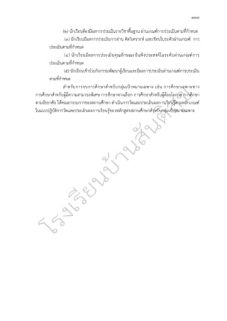 ๑๓๓
(๒) นักเรียนต้องมีผลการประเมินรายวิชาพื้นฐาน ผ่านเกณฑ์การประเมินตามที่กำหนด
(๓) นักเรียนมีผลการประเมินการอ่าน คิดวิเคราะห์ และเขียนในระดับผ่านเกณฑ์ การ
ประเมินตามที่กำหนด
(๔) นักเรียนมีผลการประเมินคุณลักษณะอันพึงประสงค์ในระดับผ่านเกณฑ์การ
ประเมินตามที่กำหนด
(๕) นักเรียนเข้าร่วมกิจกรรมพัฒนาผู้เรียนและมีผลการประเมินผ่านเกณฑ์การประเมิน
ตามที่กำหนด
สำหรับการจบการศึกษาสำหรับกลุ่มเป้าหมายเฉพาะ เช่น การศึกษาเฉพาะทาง
การศึกษาสำหรับผู้มีความสามารถพิเศษ การศึกษาทางเลือก การศึกษาสำหรับผู้ด้อยโอกาส การศึกษา
ตามอัธยาศัย ให้คณะกรรมการของสถานศึกษา ดำเนินการวัดและประเมินผลการเรียนรู้ตามหลักเกณฑ์
ในแนวปฏิบัติการวัดและประเมินผลการเรียนรู้ของหลักสูตรสถานศึกษาสำหรับกลุ่มเป้าหมายเฉพาะ
 