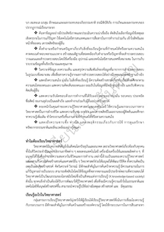 บก ลมทะเล มรสุม ลักษณะและผลกระทบของภัยธรรมชาติ ธรณีพิบัติภัย การเกิดและผลกระทบของ
ปรากฏการณ์เรือนกระจก
❖ ค้นหาข้อมูลอย่างมีประสิทธิภาพและประเมินความน่าเชื่อถือ ตัดสินใจเลือกข้อมูลใช้เหตุผล
เชิงตรรกะในการแก้ปัญหา ใช้เทคโนโลยีสารสนเทศและการสื่อสารในการทำงานร่วมกัน เข้าใจสิทธิและ
หน้าที่ของตน เคารพสิทธิของผู้อื่น
❖ ตั้งคำถามหรือกำหนดปัญหาเกี่ยวกับสิ่งที่จะเรียนรู้ตามที่กำหนดให้หรือตามความสนใจ
คาดคะเนคำตอบหลายแนวทาง สร้างสมมติฐานที่สอดคล้องกับคำถามหรือปัญหาที่จะสำรวจตรวจสอบ
วางแผนและสำรวจตรวจสอบโดยใช้เครื่องมือ อุปกรณ์ และเทคโนโลยีสารสนเทศที่เหมาะสม ในการเก็บ
รวบรวมข้อมูลทั้งเชิงปริมาณและคุณภาพ
❖ วิเคราะห์ข้อมูล ลงความเห็น และสรุปความสัมพันธ์ของข้อมูลที่มาจากการสำรวจตรวจสอบ
ในรูปแบบที่เหมาะสม เพื่อสื่อสารความรู้จากผลการสำรวจตรวจสอบได้อย่างมีเหตุผลและหลักฐานอ้างอิง
❖ แสดงถึงความสนใจ มุ่งมั่น ในสิ่งที่จะเรียนรู้ มีความคิดสร้างสรรค์เกี่ยวกับเรื่องที่จะศึกษาตาม
ความสนใจของตนเอง แสดงความคิดเห็นของตนเอง ยอมรับในข้อมูลที่มีหลักฐานอ้างอิง และรับฟังความ
คิดเห็นผู้อื่น
❖ แสดงความรับผิดชอบด้วยการทำงานที่ได้รับมอบหมายอย่างมุ่งมั่น รอบคอบ ประหยัด
ซื่อสัตย์ จนงานลุล่วงเป็นผลสำเร็จ และทำงานร่วมกับผู้อื่นอย่างสร้างสรรค์
❖ ตระหนักในคุณค่าของความรู้วิทยาศาสตร์และเทคโนโลยี ใช้ความรู้และกระบวนการทาง
วิทยาศาสตร์ในการดำรงชีวิต แสดงความชื่นชม ยกย่อง และเคารพสิทธิในผลงานของผู้คิดค้นและศึกษา
หาความรู้เพิ่มเติม ทำโครงงานหรือชิ้นงานตามที่กำหนดให้หรือตามความสนใจ
❖ แสดงถึงความซาบซึ้ง ห่วงใย แสดงพฤติกรรมเกี่ยวกับการใช้ การดูแลรักษา
ทรัพยากรธรรมชาติและสิ่งแวดล้อมอย่างรู้คุณค่า
ทำไมต้องเรียนวิทยาศาสตร์
วิทยาศาสตร์มีบทบาทสำคัญยิ่งในสังคมโลกปัจจุบันและอนาคต เพราะวิทยาศาสตร์เกี่ยวข้องกับทุกคน
ทั้งในชีวิตประจำวันและการงานอาชีพต่าง ๆ ตลอดจนเทคโนโลยี เครื่องมือเครื่องใช้และผลผลิตต่าง ๆ ที่
มนุษย์ได้ใช้เพื่ออำนวยความสะดวกในชีวิตและการทำงาน เหล่านี้ล้วนเป็นผลของความรู้วิทยาศาสตร์
ผสมผสานกับความคิดสร้างสรรค์และศาสตร์อื่น ๆ วิทยาศาสตร์ช่วยให้มนุษย์ได้พัฒนาวิธีคิด ทั้งความคิดเป็น
เหตุเป็นผล คิดสร้างสรรค์ คิดวิเคราะห์ วิจารณ์ มีทักษะสำคัญในการค้นคว้าหาความรู้ มีความสามารถในการ
แก้ปัญหาอย่างเป็นระบบ สามารถตัดสินใจโดยใช้ข้อมูลที่หลากหลายและมีประจักษ์พยานที่ตรวจสอบได้
วิทยาศาสตร์เป็นวัฒนธรรมของโลกสมัยใหม่ซึ่งเป็นสังคมแห่งการเรียนรู้ (K knowledge-based society)
ดังนั้น ทุกคนจึงจำเป็นต้องได้รับการพัฒนาให้รู้วิทยาศาสตร์ เพื่อที่จะมีความรู้ความเข้าใจในธรรมชาติและ
เทคโนโลยีที่มนุษย์สร้างสรรค์ขึ้น สามารถนำความรู้ไปใช้อย่างมีเหตุผล สร้างสรรค์ และ มีคุณธรรม
เรียนรู้อะไรในวิทยาศาสตร์
กลุ่มสาระการเรียนรู้วิทยาศาสตร์มุ่งหวังให้ผู้เรียนได้เรียนรู้วิทยาศาสตร์ที่เน้นการเชื่อมโยงความรู้
กับกระบวนการ มีทักษะสำคัญในการค้นคว้าและสร้างองค์ความรู้ โดยใช้กระบวนการในการสืบเสาะหา
 