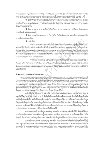 ความรู้ และแก้ปัญหาที่หลากหลาย ให้ผู้เรียนมีส่วนร่วมในการเรียนรู้ทุกขั้นตอน มีการทำกิจกรรมด้วย
การลงมือปฏิบัติจริงอย่างหลากหลาย เหมาะสมกับระดับชั้น โดยกำหนดสาระสำคัญไว้ ๔ สาระ ดังนี้
วิทยาศาสตร์ชีวภาพ เรียนรู้เกี่ยวกับชีวิตในสิ่งแวดล้อม องค์ประกอบของสิ่งมีชีวิต
การดำรงชีวิตของมนุษย์และสัตว์ การดำรงชีวิตของพืช พันธุกรรม ความหลากหลายทางชีวภาพและ
วิวัฒนาการของสิ่งมีชีวิต
วิทยาศาสตร์กายภาพ เรียนรู้เกี่ยวกับธรรมชาติของสาร การเปลี่ยนแปลงของสาร
การเคลื่อนที่ พลังงาน และคลื่น
วิทยาศาสตร์โลกและอวกาศ เรียนรู้เกี่ยวกับโลกในเอกภพ ระบบโลก และมนุษย์กับ
การเปลี่ยนแปลงของโลก
เทคโนโลยี
การออกแบบและเทคโนโลยี เรียนรู้เกี่ยวกับการพัฒนาผู้เรียนให้มีความรู้
ความเข้าใจเกี่ยวกับเทคโนโลยีเพื่อดำรงชีวิตในสังคมที่มีการเปลี่ยนแปลงอย่างรวดเร็ว ใช้ความรู้และ
ทักษะทางด้านวิทยาศาสตร์ คณิตศาสตร์ และศาสตร์อื่น ๆ เพื่อแก้ปัญหาหรือพัฒนางานอย่างมีความคิด
สร้างสรรค์ด้วยกระบวนการออกแบบเชิงวิศวกรรม เลือกใช้เทคโนโลยีอย่างเหมาะสมโดยคำนึงถึง
ผลกระทบต่อชีวิต สังคม และสิ่งแวดล้อม
วิทยาการคำนวณ เรียนรู้เกี่ยวกับการพัฒนาผู้เรียนให้มีความรู้ความเข้าใจ มี
ทักษะการคิด เชิงคำนวณ การคิดวิเคราะห์ แก้ปัญหาเป็นขั้นตอนและเป็นระบบ ประยุกต์ใช้ความรู้ด้าน
วิทยาการคอมพิวเตอร์และเทคโนโลยีสารสนเทศและการสื่อสารในการแก้ปัญหาที่พบในชีวิตจริงได้อย่าง
มีประสิทธิภาพ
ทักษะกระบวนการทางวิทยาศาสตร์
ทักษะกระบวนการทางวิทยาศาสตร์เป็นทักษะทางสติปัญญา (Intellectual) ที่นักวิทยาศาสตร์และผู้ที่
นำวิธีการทางวิทยาศาสตร์มาแก้ปัญหา ใช้ในการศึกษาค้นคว้า สืบเสาะหาความรู้ และแก้ปัญหาต่าง ๆ ทักษะ
กระบวนการทางวิทยาศาสตร์แบ่งออกได้เป็น ๑๓ ทักษะ ทักษะที่ ๑ - ๘ เป็นทักษะกระบวนการทาง
วิทยาศาสตร์ขั้นพื้นฐาน และทักษะที่ ๙ - ๑๓ เป็นทักษะกระบวนการทางวิทยาศาสตร์ขั้นสูงหรือขั้นผสมหรือ
ขั้นบูรณาการ ทักษะกระบวนการทางวิทยาศาสตร์ทั้ง ๑๓ ทักษะ มีดังนี้
๑. การสังเกต (Observing) หมายถึง การใช้ประสาทสัมผัสอย่างใดอย่างหนึ่งหรือหลายอย่าง
รวมกัน ได้แก่ ตา หู จมูก ลิ้น ผิวกาย เข้าไปสัมผัสโดยตรงกับวัตถุหรือเหตุการณ์ เพื่อค้นห้าข้อมูลซึ่งเป็น
รายละเอียดของสิ่งนั้น โดยไม่ใส่ความเห็นของผู้สังเกตลงไป ข้อมูลที่ได้จากการสังเกตประกอบด้วยข้อมูล
เชิงคุณภาพ ข้อมูลเชิงปริมาณ และข้อมูลที่เกี่ยวกับการเปลี่ยนแปลงที่สังเกตเห็นได้จากวัตถุหรือเหตุการณ์นั้น
ความสามารถที่แสดงให้เห็นว่าเกิดทักษะนี้ประกอบด้วยการชี้บ่งและการบรรยายสมบัติของวัตถุได้โดยการ
กะประมาณและการบรรยายการเปลี่ยนแปลงของสิ่งที่สังเกตได้
๒. การลงความเห็นจากข้อมูล (Inferring) หมายถึง การเพิ่มความคิดเห็นให้กับข้อมูลที่ได้จาก
การสังเกตอย่างมีเหตุผล โดยอาศัยความรู้และประสบการณ์เดิมมาช่วย ความสามารถที่แสดงให้เห็นว่าเกิด
ทักษะนี้ คือ การอธิบายหรือสรุป โดยเพิ่มความคิดเห็นให้กับข้อมูลโดยใช้ความรู้หรือประสบการณ์เดิมมาช่วย
๓. การจำแนกประเภท (Classifying) หมายถึง การแบ่งพวกหรือเรียงลำดับวัตถุหรือสิ่งที่มีอยู่
ในปรากฏการณ์โดยมีเกณฑ์ และเกณฑ์ดังกล่าวอาจใช้ความเหมือน ความแตกต่าง หรือความสัมพันธ์อย่างใด
อย่างหนึ่งก็ได้ ความสามารถที่แสดงว่าเกิดทักษะนี้แล้ว ได้แก่ การแบ่งพวกของสิ่งต่าง ๆ จากเกณฑ์ที่ผู้อื่น
 