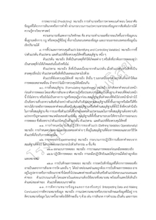 การพยากรณ์ (Predicting) หมายถึง การทำนายหรือการคาดคะเนคำตอบ โดยอาศัย
ข้อมูลที่ได้จากการสังเกตหรือการทำซ้ำ ผ่านกระบวนการแปรความหายของข้อมูลจากสัมพันธ์ภายใต้
ความรู้ทางวิทยาศาสตร์
ความสามารถที่แสดงการเกิดทักษะ คือ สามารถทำนายผลที่อาจจะเกิดขึ้นจากข้อมูลบน
พื้นฐานหลักการ กฎ หรือทฤษฎีที่มีอยู่ ทั้งภายในขอบเขตของข้อมูล และภายนอกขอบเขตของข้อมูลใน
เชิงปริมาณได้
๙. การชี้บ่งและการควบคุมตัวแปร (Identifying and Controlling Variables) หมายถึง การชี้
บ่งตัวแปรต้น ตัวแปรตาม และตัวแปรที่ต้องควบคุมให้คงที่ในสมมุติฐาน หนึ่ง ๆ
ตัวแปรต้น หมายถึง สิ่งที่เป็นสาเหตุที่ทำให้เกิดผลต่าง ๆ หรือสิ่งที่เราต้องการทดลองดูว่า
เป็นสาเหตุที่ก่อให้เกิดผลเช่นนั้นจริงหรือไม่
ตัวแปรตาม หมายถึง สิ่งที่เป็นผลเนื่องมาจากตัวแปรต้น เมื่อตัวแปรต้นหรือสิ่งที่เป็น
สาเหตุเปลี่ยนไป ตัวแปรตามหรือสิ่งที่เป็นผลจะแปรตามไปด้วย
ตัวแปรที่ต้องควบคุมให้คงที่ หมายถึง สิ่งอื่น ๆ นอกเหนือจากตัวแปรต้นที่จะทำให้ผล
การทดลองคลาดเคลื่อน ถ้าหากว่าไม่มีการควบคุมให้เหมือนกัน
๑๐. การตั้งสมมุติฐาน (Formulating Hypotheses) หมายถึง การคิดหาคำตอบล่วงหน้า
ก่อนทำการทดลอง โดยอาศัยการสังเกต อาศัยความรู้หรือประสบการณ์เดิมเป็นพื้นฐาน คำตอบที่คิดล่วงหน้า
นี้ ยังไม่ทราบ หรือยังไม่เป็นทางการ กฎหรือทฤษฎีมาก่อน สมมุติฐาน คือคำตอบที่คิดไว้ล่วงหน้ามีกล่าวไว้
เป็นข้อความที่บอกความสัมพันธ์ระหว่างตัวแปรต้นกับตัวแปรตามสมมุติฐานที่ตั้งขึ้นอาจถูกหรือผิดก็ได้ซึ่ง
ทราบได้ภายหลังการทดลองหาคำตอบเพื่อสนับสนุนสมมุติฐานหรือคัดค้านสมมุติฐานที่ตั้งไว้ สิ่งที่ควรคำนึงถึง
ในการตั้งสมมุติฐาน คือ การบอกชื่อตัวแปรต้นซึ่งอาจมีผลต่อตัวแปรตามและในการตั้งสมมุติฐานต้องทราบตัว
แปรจากปัญหาและสภาพแวดล้อมของตัวแปรนั้น สมมุติฐานที่ตั้งขึ้นสามารถบอกให้ทราบถึงการออกแบบ
การทดลอง ซึ่งต้องทราบว่าตัวแปรไหนเป็นตัวแปรต้น ตัวแปรตาม และตัวแปรที่ต้องควบคุมให้คงที่
๑๑. การกำหนดนิยามเชิงปฏิบัติการของตัวแปร (Defining Variables Operationally)
หมายถึง การกำหนดความหมายและขอบเขตของค่าต่าง ๆ ที่อยู่ในสมมุติฐานที่ต้องการทดลองและบอกวิธีวัด
ตัวแปรที่เกี่ยวกับการทดลองนั้น
๑๒. การทดลอง (Experimenting) หมายถึง กระบวนการปฏิบัติการเพื่อหาคำตอบจาก
สมมติฐานที่ตั้งไว้ ในการทดลองจะประกอบไปด้วยกิจกรรม ๓ ขั้น คือ
๑๒.๑ ออกแบบการทดลอง หมายถึง การวางแผนการทดลองก่อนลงมือทดสอบจริง
๑๒.๒ ปฏิบัติการทดลอง หมายถึง การลงมือปฏิบัติจริงและให้อุปกรณ์ได้อย่างถูกต้อง
และเหมาะสม
๑๒.๓ การบันทึกผลการทดลอง หมายถึง การจดบันทึกข้อมูลที่ได้จากการทดลองซึ่ง
อาจเป็นผลจากการสังเกต การวัด และอื่น ๆ ได้อย่างคล่องแคล่วและถูกต้อง การบันทึกผลการทดลอง อาจ
อยู่ในรูปตารางหรือการเขียนกราฟ ซึ่งโดยทั่วไปจะแสดงค่าของตัวแปรต้นหรือตัวแปรอิสระบนแกนนอนและ
ค่าของ ตัวแปรบนแกนตั้ง โดยเฉพาะในแต่ละแกนต้องใช้สเกลที่เหมาะสม พร้อมทั้งแสดงให้เห็นถึง
ตำแหน่งของค่าของ ตัวแปรทั้งสองบนกราฟด้วย
๑๓. การตีความหมายข้อมูลและการลงข้อสรุป (Interpreting Data and Making
Conclusion) การตีความหมายข้อมูล หมายถึง การแปลความหมายหรือบรรยายลักษณะข้อมูลที่มีอยู่ การ
ตีความหมายข้อมูล ในบางครั้งอาจต้องใช้ทักษะอื่น ๆ ด้วย เช่น การสังเกต การคำนวณ เป็นต้น และการลง
 