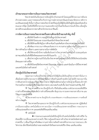 เป้าหมายของการจัดการเรียนการสอนวิทยาศาสตร์
วิทยาศาสตร์เป็นเรื่องของการเรียนรู้เกี่ยวกับธรรมชาติ โดยมนุษย์ใช้กระบวนการสังเกต
สำรวจตรวจสอบ และการทดลองเกี่ยวกับปรากฏการณ์ทางธรรมชาติและนำผลมาจัดระบบ หลักการ
แนวคิดและทฤษฎี ดังนั้นการเรียนการสอนวิทยาศาสตร์จึงมุ่งเน้นให้ผู้เรียนได้เป็นผู้เรียนรู้และค้นพบด้วย
ตนเองมากที่สุด นั่นคือให้ได้ทั้งกระบวนการและองค์ความรู้ ตั้งแต่วัยเริ่มแรกก่อนเข้าเรียน เมื่ออยู่ใน
สถานศึกษาและเมื่อออกจากสถานศึกษาไปประกอบอาชีพแล้ว
การจัดการเรียนการสอนวิทยาศาสตร์ในสถานศึกษามีเป้าหมายสำคัญ ดังนี้
๑. เพื่อให้เข้าใจหลักการ ทฤษฎีที่เป็นพื้นฐานในวิทยาศาสตร์
๒. เพื่อให้เข้าใจขอบเขต ธรรมชาติและข้อจำกัดของวิทยาศาสตร์
๓. เพื่อให้มีทักษะที่สำคัญในการศึกษาค้นคว้าและคิดค้นทางวิทยาศาสตร์และเทคโนโลยี
๔. เพื่อพัฒนากระบวนการคิดและจินตนาการ ความสามารถในการแก้ปัญหาและการ
จัดการทักษะในการสื่อสาร และความสามารถในการตัดสินใจ
๕. เพื่อให้ตระหนักถึงความสัมพันธ์ระหว่างวิทยาศาสตร์ เทคโนโลยี มวลมนุษย์และ
สภาพแวดล้อมในเชิงที่มีอิทธิพลและผลกระทบซึ่งกันและกัน
๖. เพื่อนำความรู้ความเข้าใจในเรื่องวิทยาศาสตร์และเทคโนโลยีไปใช้ให้เกิดประโยชน์ต่อ
สังคมและการดำรงชีวิต
๗. เพื่อให้เป็นคนมีจิตวิทยาศาสตร์ มีคุณธรรม จริยธรรม และค่านิยมในการใช้วิทยาศาสตร์
และเทคโนโลยีอย่างสร้างสรรค์
เรียนรู้อะไรในวิทยาศาสตร์
กลุ่มสาระการเรียนรู้วิทยาศาสตร์มุ่งหวังให้ผู้เรียนได้เรียนรู้วิทยาศาสตร์ ที่เน้นการ
เชื่อมโยงความรู้กับกระบวนการ มีทักษะสำคัญในการค้นคว้าและสร้างองค์ความรู้ โดยใช้ กระบวนการใน
การสืบเสาะหาความรู้และแก้ปัญหาที่หลากหลาย ให้ผู้เรียนมีส่วนร่วมในการเรียนรู้ ทุกขั้นตอน มีการทำ
กิจกรรมด้วยการลงมือปฏิบัติจริงอย่างหลากหลาย เหมาะสมกับระดับชั้น โดยกำหนดสาระสำคัญ ดังนี้
✧ วิทยาศาสตร์ชีวภาพ เรียนรู้เกี่ยวกับ ชีวิตในสิ่งแวดล้อม องค์ประกอบของสิ่งมีชีวิต
การดำรงชีวิตของมนุษย์และสัตว์การดำรงชีวิตของพืช พันธุกรรม ความหลากหลายทางชีวภาพ และ
วิวัฒนาการของสิ่งมีชีวิต
✧ วิทยาศาสตร์กายภาพ เรียนรู้เกี่ยวกับ ธรรมชาติของสาร การเปลี่ยนแปลงของสาร การเคลื่อนที่
พลังงาน และคลื่น
✧ วิทยาศาสตร์โลกและอวกาศ เรียนรู้เกี่ยวกับ องค์ประกอบของเอกภพ ปฏิสัมพันธ์
ภายในระบบสุริยะ เทคโนโลยีอวกาศ ระบบโลก การเปลี่ยนแปลงทางธรณีวิทยา กระบวนการ
เปลี่ยนแปลงลมฟ้าอากาศ และผลต่อสิ่งมีชีวิตและสิ่งแวดล้อม
✧ เทคโนโลยี
● การออกแบบและเทคโนโลยีเรียนรู้เกี่ยวกับเทคโนโลยีเพื่อการดำรงชีวิต ใน
สังคมที่มีการเปลี่ยนแปลงอย่างรวดเร็ว ใช้ความรู้และทักษะทางด้านวิทยาศาสตร์คณิตศาสตร์ และ
ศาสตร์อื่น ๆ เพื่อแก้ปัญหาหรือพัฒนางานอย่างมีความคิดสร้างสรรค์ด้วยกระบวนการออกแบบ เชิง
วิศวกรรม เลือกใช้เทคโนโลยีอย่างเหมาะสมโดยคำนึงถึงผลกระทบต่อชีวิต สังคม และสิ่งแวดล้อม
 