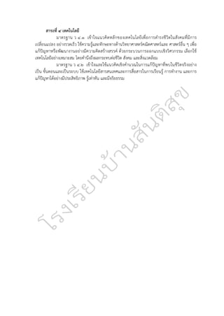 สาระที่ ๔ เทคโนโลยี
มาตรฐาน ว ๔.๑ เข้าใจแนวคิดหลักของเทคโนโลยีเพื่อการดำรงชีวิตในสังคมที่มีการ
เปลี่ยนแปลง อย่างรวดเร็ว ใช้ความรู้และทักษะทางด้านวิทยาศาสตร์คณิตศาสตร์และ ศาสตร์อื่น ๆ เพื่อ
แก้ปัญหาหรือพัฒนางานอย่างมีความคิดสร้างสรรค์ ด้วยกระบวนการออกแบบเชิงวิศวกรรม เลือกใช้
เทคโนโลยีอย่างเหมาะสม โดยคำนึงถึงผลกระทบต่อชีวิต สังคม และสิ่งแวดล้อม
มาตรฐาน ว ๔.๒ เข้าใจและใช้แนวคิดเชิงคำนวณในการแก้ปัญหาที่พบในชีวิตจริงอย่าง
เป็น ขั้นตอนและเป็นระบบ ใช้เทคโนโลยีสารสนเทศและการสื่อสารในการเรียนรู้ การทำงาน และการ
แก้ปัญหาได้อย่างมีประสิทธิภาพ รู้เท่าทัน และมีจริยธรรม
 