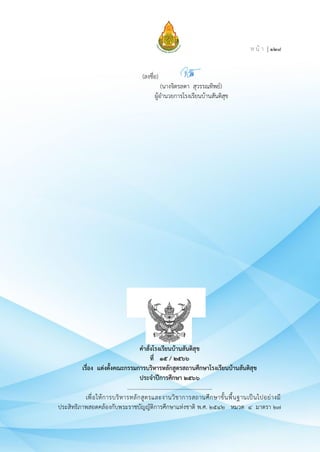 ห น้ า | ๑๒๘
(ลงชื่อ)
(นางจิตรลดา สุวรรณทิพย์)
ผู้อำนวยการโรงเรียนบ้านสันติสุข
คำสั่งโรงเรียนบ้านสันติสุข
ที่ ๑๕ / ๒๕๖๖
เรื่อง แต่งตั้งคณะกรรมการบริหารหลักสูตรสถานศึกษาโรงเรียนบ้านสันติสุข
ประจำปีการศึกษา ๒๕๖๖
.............................................................
เพื่อให้การบริหารหลักสูตรและงานวิชาการสถานศึกษาขั้นพื้นฐานเป็นไปอย่างมี
ประสิทธิภาพสอดคล้องกับพระราชบัญญัติการศึกษาแห่งชาติ พ.ศ. ๒๕๔๒ หมวด ๔ มาตรา ๒๗
 