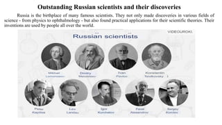 Outstanding Russian scientists and their discoveries
Russia is the birthplace of many famous scientists. They not only made discoveries in various fields of
science - from physics to ophthalmology - but also found practical applications for their scientific theories. Their
inventions are used by people all over the world.
 