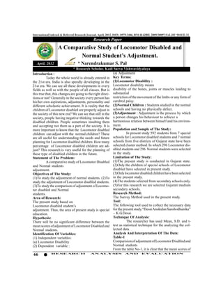 International Indexed & Referred Research Journal, April, 2012. ISSN- 0975-3486, RNI-RAJBIL 2009/30097;VoL.III *ISSUE-31
                                              Research Paper
                   A Comparative Study of Locomotor Disabled and
                          Normal Student’s Adjustment.
   April, 2012                    * Narendrakumar S. Pal
                               * Research Scholar, Kadi Sarva Vishwavidyalaya
Introduction :                                             (a) Adjustment
           Today the whole world is already entered in Key Terms:
the 21st era. India is also speedly developing in the (1)Locomotor Disability :
21st era. We can see all these developments in every Locomotor disability means
fields as well as with the people of all classes. But is disability of the bones, joints or muscles leading to
this true that, this changes are going to the right direc- substantial
tions or not? Generally in the society every person has restriction of the movement of the limbs or any form of
his/her own aspirations, adjustments, personality and cerebral palsy.
different scholastic achievement. It is reality that the (2)Normal Children : Students studied in the normal
children of Locomotor disabled are properly adjust in schools and having no physically defect.
the society of this new era? We can see that still in the (3)Adjustment : Adjustment is the process by which
society, people having negative thinking towards the a person changes his behaviour to achieve a
disabled children. People sometimes insulting them harmonious relation between himself and his environ-
and accepting not them as a part of the society. It is ment.
more important to know that the Locomotor disabled Population and Sample of The Study:
children can adjust with the normal children? These                  In present study 592 students from 7 special
are all useful for understanding the needs and future schools for Locomotor disabled students and 7 normal
planning for Locomotor disabled children. How many schools from five districts of Gujarat state have been
percentage of Locomotor disabled children are ad- selected cluster method. In which 296 Locomotor dis-
just? This research is very useful for the planning of abled students and 296 Normal students were selected
these type of disabled children in the future.             in the study.
Statement of The Problem:                                  Limitation of The Study:
           A comparative study of Locomotor Disabled (1)The present study is conducted in Gujarat state.
and Normal students                                        (2)Only the children of special schools of Locomotor
adjustment.                                                disabled have selected in present study.
Objectives of The Study:                                   (3)Only locomotor disabled children have been selected
(1)To study the adjustment of normal students. (2)To in the present study.
study the adjustment of Locomotor disabled students. (4)The students selected from secondary schools only.
(3)To study the comparison of adjustment of Locomo- (5)For this research we are selected Gujarati medium
tor disabled and Normal                                    secondary schools.
students.                                                  Research Method:
Area of Research:                                          The Survey Method used in the present study.
The present study based on                                 Tool:
Locomotor disabled student’s                               The following tool used to collect the necessary data
adjustment. Thus, the area of present study is special for the present study.“Desai Anukulan Sanshodhanika”
education.                                                 – K.G.Desai.
Hypothesis:                                                Technique Of Analysis:
There will be no significant difference between the                  The researcher has used Mean, S.D. and t-
mean scores of adjustment of Locomotor Disabled and        test as statistical technique for the analyzing the col-
Normal students.                                           lected data.
Identification Of Variables:                               Analysis And Interpretation Of The Data:
(1) Independent variables:                                 Table-1
(a) Locomotor Disability                                   Comparision of adjustment of Locomotor Disabled and
(2) Dependent variable :                                   Normal students
                                                           From the table No-1, it is clear that the mean scores of
66            RESEARCH                      AN ALYSI S                AND          EVALU ATION
 