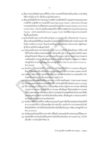 ๙
(ร่าง) แผนจัดการมลพิษ พ.ศ. 2566 – 2570
๗) สื่อสารประชาสัมพันธ์เกษตรกรที่ได้รับรางวัลการเกษตรที่เป็นมิตรต่อสิ่งแวดล้อม ยกย่องเชิดชู
ให้มีการรับรู้ในวงกว้าง เพื่อเป็นแรงจูงใจต่อเกษตรกร
๘) พัฒนาเทคโนโลยีเกี่ยวกับการเพาะปลูกการปศุสัตว์ เพาะเลี้ยงสัตว์น้าและอุตสาหกรรมแปรรูปเกษตร
ภายใต้วิธีการปฏิบัติทางการเกษตรที่ดี (Good Agricultural Practice : GAP) ระบบการควบคุม
ความปลอดภัยของอาหารที่มีผลต่อความปลอดภัยของผู้บริโภค (Hazard Analysis and Critical
ControlPoints : HACCP)และหลักเกณฑ์และวิธีการที่ดีในการผลิตอาหาร (Good Manufacturing
Practice : GMP) ตลอดห่วงโซ่ (Green Supply Chain) โดยให้มีมาตรฐานความปลอดภัย
ที่สูงขึ้นและไร้มลพิษ
๙) มุ่งส่งเสริมให้เกษตรกรปรับเปลี่ยนเข้าสู่ระบบเกษตรอินทรีย์ หรือออร์แกนิก (Organic)
เพื่อยกระดับผลผลิตให้ได้คุณภาพและมีความปลอดภัยขึ้น โดยไม่ใช้ปุ๋ยเคมี สารเคมี และลดการใช้
ปัจจัยการผลิตจากภายนอก ซึ่งจะช่วยลดต้นทุน ส่งผลดีต่อสุขภาพของเกษตรกรผู้ผลิตและ
ผู้บริโภครวมถึงยังช่วยเพิ่มมูลค่าสินค้า
๑๐) สนับสนุนให้เกษตรกรนาเทคโนโลยี Smart Farm มาปรับใช้ เพื่อลดต้นทุนการใช้สารเคมี
ใช้น้าในปริมาณที่เหมาะสมกับสภาพดิน ชนิดของพืช ภูมิอากาศ และเพิ่มประสิทธิภาพและ
ผลิตผลที่ปลอดภัย ได้คุณภาพ และปริมาณคงที่ตรงตามความต้องการและช่วงเวลาของตลาด
รวมทั้งส่งเสริมการแปรรูปเพื่อเพิ่มมูลค่าสินค้าทางการเกษตรให้สูงขึ้น ตามแนวทางการพัฒนา
เศรษฐกิจชีวภาพ-เศรษฐกิจหมุนเวียน-เศรษฐกิจสีเขียว (Bio-Circular-Green Economy :
BCG Model)
๑๑) ส่งเสริมการใช้เทคโนโลยีชีวภาพให้เกิดการนาวัสดุเหลือใช้ทางการเกษตรมาเพิ่มมูลค่า
ซึ่งจะทาให้เกษตรกรมีรายได้เพิ่มขึ้นจากการขายวัสดุเหลือใช้ทางการเกษตร และลดการเผาได้
๑๒) มุ่งเน้นการพัฒนาสินค้าเกษตรให้ได้มาตรฐานความปลอดภัยระดับสากล และส่งเสริมการทา
เกษตรที่รองรับต่อการเปลี่ยนแปลงของสภาพภูมิอากาศ
๑๓) สนับสนุนองค์กรเกษตรอินทรีย์แบบครบวงจร (งานวิจัย ส่งเสริมคุณค่า การตลาด และการลงทุน)
๑๔) สนับสนุนและขยายเครือข่ายเกษตรสีเขียวที่มีการนาของเสียไปใช้ประโยชน์ (waste to energy)
๑๕) ให้การสนับสนุนงานวิชาการด้านการวิจัยและพัฒนาองค์ความรู้ของภาคการเกษตร ผลิตภัณฑ์
แปรรูปทางการเกษตร วัสดุเหลือใช้ทางการเกษตร เพื่อเพิ่มมูลค่าให้แก่ผลผลิตทางการเกษตร
ให้มีความหลากหลายมากขึ้นในตลาดหรือนาการประเมินคาร์บอนฟุตพริ้นท์มาสร้างความน่าเชื่อถือ
และเพิ่มมูลค่าของสินค้าเกษตรที่เป็นมิตรต่อสิ่งแวดล้อม เพื่อเพิ่มมูลค่าการส่งออกและสร้าง
ทะเบียนสินค้าเกษตรของประเทศไทยต่อไป
๑๖) ส่งเสริมการใช้เทคโนโลยีชีวภาพเพื่อแปรรูปและสร้างมูลค่าเพิ่มให้แก่ผลผลิตและวัสดุเหลือใช้
ทางการเกษตรได้รับการวิจัยและพัฒนาอย่างต่อเนื่อง และมีกลไกการถ่ายทอดเทคโนโลยี
ที่ส่งเสริมให้เกิดการนาไปใช้ประโยชน์ในเชิงพาณิชย์เพื่อสนับสนุนการพัฒนาเศรษฐกิจชีวภาพ
(Bio economy)
๑๗) ส่งเสริมและสนับสนุนให้ส่วนราชการมีการใช้สินค้าเกษตรและสินค้าเกษตรแปรรูปที่ได้คุณภาพ
๑๘) ส่งเสริมให้มีการนาขยะอินทรีย์ในแหล่งกาเนิดไปใช้ประโยชน์ในภาคการเกษตร เช่น การนาไป
เลี้ยงสัตว์ การนาไปผลิตก๊าซชีวภาพ
Good
ควรเน้นการบูรณาการกับห
น่วยงานที่เกี่ยวข ้องเช่น
กรมวิชาการเกษตร
กรมส่งเสริมการเกษตร
มกอช มากกว่า
เพราะงานจะได ้ไม่ซํ้าซ ้อน
PCD
ในฐานะหน่วยควบคุมมีหน้า
ที่ในการควบคุม กํากับ
ดูแลมากกว่า
 