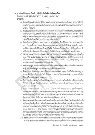 ๑๐
(ร่าง) แผนจัดการมลพิษ พ.ศ. 2566 – 2570
๓. การท่องเที่ยวและธุรกิจบริการต่อเนื่องที่เป็นมิตรต่อสิ่งแวดล้อม
โดยมีมาตรการที่ควรดาเนินการในช่วงปี 256๖ – 2570 ได้แก่
มาตรการ
๑) กาหนดปริมาณนักท่องเที่ยวให้เหมาะสมกับศักยภาพของแหล่งท่องเที่ยวและระบบการจัดการ
ด้านสิ่งแวดล้อมของแหล่งท่องเที่ยว เริ่มจากแหล่งท่องเที่ยวที่มีความอ่อนไหว เช่น อุทยาน
แห่งชาติ พื้นที่เกาะ
๒) ส่งเสริมและพัฒนาศักยภาพให้ผู้ประกอบการบุคลากรและผู้ที่เกี่ยวข้องด้านการท่องเที่ยว
มีกระบวนการดาเนินงานที่เป็นมิตรต่อสิ่งแวดล้อม ได้แก่ การใช้ทรัพยากร เช่น น้า ไฟฟ้า
พลังงาน ลดการเกิดของเสีย เช่น น้าเสีย มลพิษทางอากาศ ขยะวัสดุ บรรจุภัณฑ์ที่ไม่ใช้แล้ว
และให้ใช้ผลิตภัณฑ์ที่ได้รับการรับรองฉลากสิ่งแวดล้อม
๓) จัดทาข้อควรปฏิบัติ (Do and Don’t) สาหรับนักท่องเที่ยวที่ต้องดูแลรักษาแหล่งท่องเที่ยว
เช่น ไม่ทิ้งขยะในทะเล ลดและคัดแยกขยะมูลฝอยลดการใช้วัสดุที่เป็นอันตรายต่อสิ่งแวดล้อม
อาทิ โฟมถุงพลาสติก ใช้บรรจุภัณฑ์ที่เป็นมิตรกับสิ่งแวดล้อมและสื่อสาร ให้ข้อมูลคาแนะนา
แก่นักท่องเที่ยวในการปฏิบัติตามข้อควรปฏิบัติดังกล่าว ผ่านธุรกิจนาเที่ยวและมัคคุเทศก์
๔) ใช้มาตรการทางเศรษฐศาสตร์เป็นแรงจูงใจผู้ประกอบการบุคลากรและผู้ที่เกี่ยวข้องด้านการท่องเที่ยว
ได้แก่ จัดทาโปรแกรมส่งเสริมการลงทุน ลดภาษีเงินได้นิติบุคคล อัตราเงินกู้ดอกเบี้ยต่า
เพื่อให้สามารถแข่งขันกับธุรกิจบริการท่องเที่ยวปกติในตลาดได้ และเป็นแรงจูงใจให้ผู้บริโภค
เลือกใช้บริการที่เป็นมิตรต่อสิ่งแวดล้อมเพิ่มขึ้น
๕) พัฒนามาตรฐานการท่องเที่ยวไทยที่คานึงถึงการบริหารจัดการสิ่งแวดล้อมที่ดี และผลักดัน
ไปสู่การรับรองมาตรฐานในระดับภูมิภาคอาเซียนและระดับสากล
๖) สื่อสารประชาสัมพันธ์แหล่งท่องเที่ยวและสถานประกอบการท่องเที่ยวที่ได้รับรองมาตรฐาน
การท่องเที่ยวไทย เช่น การจัดทาทาเนียบนาม การมอบรางวัลประกาศนียบัตร การประชาสัมพันธ์
ทั้งในระดับประเทศและต่างประเทศ
๗) พัฒนาการจัดการแหล่งท่องเที่ยวให้มีคุณภาพในรูปของการท่องเที่ยวเชิงนิเวศหรือการท่องเที่ยว
ที่เป็นมิตรต่อสิ่งแวดล้อม (Ecotourism) และไม่ส่งผลกระทบต่อสิ่งแวดล้อมโดยชุมชนสามารถ
บริหารจัดการเองได้
๘) ส่งเสริมการท่องเที่ยวแบบ New Normal ให้เป็นมิตรกับสิ่งแวดล้อม เช่น การจองที่พักล่วงหน้า
ผ่านระบบออนไลน์ มีระบบจัดการขยะและของเสียที่ถูกหลักอนามัย ไม่สร้างขยะ ลด เลิก การใช้
พลาสติกแบบใช้ครั้งเดียวทิ้ง หรือส่งเสริมการใช้ผลิตภัณฑ์ในพื้นที่แหล่งท่องเที่ยวให้เป็นผลิตภัณฑ์
ที่สามารถนากลับมาใช้ซ้าหรือสามารถย่อยสลายได้ตามธรรมชาติ
๙) พัฒนาแหล่งท่องเที่ยวใหม่เพื่อกระจายนักท่องเที่ยวสู่เมืองรองหรือชุมชนท้องถิ่นโดยนาเทคโนโลยีดิจิทัล
มาช่วยท้องถิ่นสร้างเนื้อหาการท่องเที่ยว ตลอดจนบริหารจัดการเส้นทาง และจานวนนักท่องเที่ยว
ตามแนวทางการพัฒนาเศรษฐกิจชีวภาพ-เศรษฐกิจหมุนเวียน เศรษฐกิจสีเขียว (Bio-Circular-
Green Economy : BCG Model) รวมทั้งนางานวิจัยเชิงพื้นที่ของสถาบันการศึกษาที่เน้น
การพัฒนาการท่องเที่ยวชุมชน มาขยายผลต่อยอดให้เป็นการท่องเที่ยวแบบลดมลพิษ ตามหลัก
BCG Model และมีการจัดเก็บภาษีสิ่งแวดล้อมจากนักท่องเที่ยว
๑๐) ส่งเสริมและยกระดับการจัดการสิ่งแวดล้อมในสถานที่ท่องเที่ยว โดยเฉพาะแหล่งท่องเที่ยว
ทางธรรมชาติ โดยเฉพาะพื้นที่แหล่งท่องเที่ยวสาคัญ เช่น พื้นที่เกาะ ให้เป็นเขตปลอดมลพิษ
ททท กับหน่วยงานใน พท.
ทําอยู่แล ้ว
ททท กับหน่วยงานใน พท.
ทําอยู่แล ้ว
https://secretary.mots.g
o.th/ewtadmin/ewt/secr
etary/download/AseanK
nowledge/ASEAN_Dos_a
nd_Donts_Thailand.pdf
integrate with other
agencies. บูรณาการ
์์Not PCD's role
Integrate with other
agencies e.g. ททท.
 