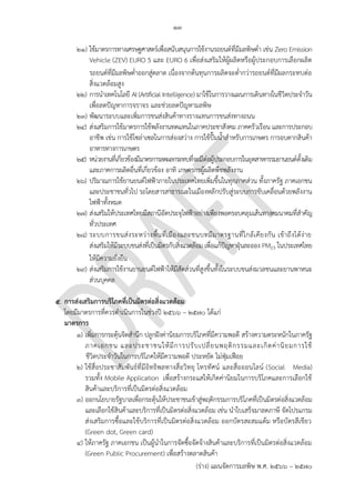 ๑๓
(ร่าง) แผนจัดการมลพิษ พ.ศ. 2566 – 2570
๒๑) ใช้มาตรการทางเศรษฐศาสตร์เพื่อสนับสนุนการใช้งานรถยนต์ที่มีมลพิษต่า เช่น Zero Emission
Vehicle (ZEV) EURO 5 และ EURO 6 เพื่อส่งเสริมให้ผู้ผลิตหรือผู้ประกอบการเลือกผลิต
รถยนต์ที่มีมลพิษต่าออกสู่ตลาด เนื่องจากต้นทุนการผลิตจะต่ากว่ารถยนต์ที่มีผลกระทบต่อ
สิ่งแวดล้อมสูง
๒๒) การนาเทคโนโลยี AI (Artificial Intelligence) มาใช้ในการวางแผนการเดินทางในชีวิตประจาวัน
เพื่อลดปัญหาการจราจร และช่วยลดปัญหามลพิษ
๒๓) พัฒนาระบบและเพิ่มการขนส่งสินค้าทางรางแทนการขนส่งทางถนน
๒๔) ส่งเสริมการใช้มาตรการใช้พลังงานทดแทนในภาคประชาสังคม ภาคครัวเรือน และการประกอบ
อาชีพ เช่น การใช้โซล่าเซลในการส่องสว่าง การใช้ปั๊มน้าสาหรับการเกษตร การอบตากสินค้า
อาหารทางการเกษตร
๒๕) หน่วยงานที่เกี่ยวข้องมีมาตรการลดผลกระทบที่จะมีต่อผู้ประกอบการในอุตสาหกรรมยานยนต์ดั้งเดิม
และภาคการผลิตอื่นที่เกี่ยวข้อง อาทิ เกษตรกรผู้ผลิตพืชพลังงาน
๒๖) ปริมาณการใช้ยานยนต์ไฟฟ้าภายในประเทศไทยเพิ่มขึ้นในทุกภาคส่วน ทั้งภาครัฐ ภาคเอกชน
และประชาชนทั่วไป รถโดยสารสาธารณะในเมืองหลักปรับสู่ระบบการขับเคลื่อนด้วยพลังงาน
ไฟฟ้าทั้งหมด
๒๗) ส่งเสริมให้ประเทศไทยมีสถานีอัดประจุไฟฟ้าอย่างเพียงพอครอบคลุมเส้นทางคมนาคมที่สาคัญ
ทั่วประเทศ
๒๘) ระบบการขนส่งระหว่างพื้นที่เมืองและชนบทมีมาตรฐานที่ใกล้เคียงกัน เข้าถึงได้ง่าย
ส่งเสริมให้มีระบบขนส่งที่เป็นมิตรกับสิ่งแวดล้อม เพื่อแก้ปัญหาฝุ่นละออง PM2.5 ในประเทศไทย
ให้มีความยั่งยืน
๒๙) ส่งเสริมการใช้งานยานยนต์ไฟฟ้าให้มีสัดส่วนที่สูงขึ้นทั้งในระบบขนส่งมวลชนและยานพาหนะ
ส่วนบุคคล
๕. การส่งเสริมการบริโภคที่เป็นมิตรต่อสิ่งแวดล้อม
โดยมีมาตรการที่ควรดาเนินการในช่วงปี 256๖ – 2570 ได้แก่
มาตรการ
๑) เพิ่มการกระตุ้นจิตสานึก ปลูกฝังค่านิยมการบริโภคที่มีความพอดี สร้างความตระหนักในภาครัฐ
ภาคเอกชน และประชาชนให้มีการปรับเปลี่ยนพฤติกรรมและเกิดค่านิยมการใช้
ชีวิตประจาวันในการบริโภคให้มีความพอดี ประหยัด ไม่ฟุ่มเฟือย
๒) ใช้สื่อประชาสัมพันธ์ที่มีอิทธิพลทางสื่อวิทยุ โทรทัศน์ และสื่อออนไลน์ (Social Media)
รวมทั้ง Mobile Application เพื่อสร้างกระแสให้เกิดค่านิยมในการบริโภคและการเลือกใช้
สินค้าและบริการที่เป็นมิตรต่อสิ่งแวดล้อม
๓) ออกนโยบายรัฐบาลเพื่อกระตุ้นให้ประชาชนเข้าสู่พฤติกรรมการบริโภคที่เป็นมิตรต่อสิ่งแวดล้อม
และเลือกใช้สินค้าและบริการที่เป็นมิตรต่อสิ่งแวดล้อม เช่น นาใบเสร็จมาลดภาษี จัดโปรแกรม
ส่งเสริมการซื้อและใช้บริการที่เป็นมิตรต่อสิ่งแวดล้อม ออกบัตรสะสมแต้ม หรือบัตรสีเขียว
(Green dot, Green card)
๔) ให้ภาครัฐ ภาคเอกชน เป็นผู้นาในการจัดซื้อจัดจ้างสินค้าและบริการที่เป็นมิตรต่อสิ่งแวดล้อม
(Green Public Procurement) เพื่อสร้างตลาดสินค้า
โดยผ่าน Tools อะไร?
Not PCD's role
ทําอะไร ไม่เข ้าใจ งง??
เพิม
ควรระบุเส ้นทาง / ภาค
และเหตุผล
ซํ่้ากับข ้อ 26
IMO, this is not PCD's role. PCD could
collaborate with other agencies and
provide measures/control/standard to
ensure proper excercise.
 