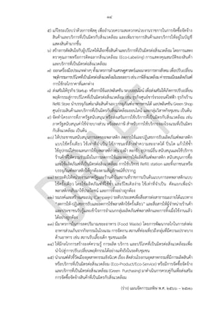๑๔
(ร่าง) แผนจัดการมลพิษ พ.ศ. 2566 – 2570
๕) แก้ไขระเบียบว่าด้วยการพัสดุ เพื่ออานวยความสะดวกหน่วยงานราชการในการจัดซื้อจัดจ้าง
สินค้าและบริการที่เป็นมิตรกับสิ่งแวดล้อม และเพิ่มรายการสินค้าและบริการให้อยู่ในบัญชี
แสดงสินค้ามากขึ้น
๖) สร้างการตัดสินใจกับผู้บริโภคให้เลือกซื้อสินค้าและบริการที่เป็นมิตรต่อสิ่งแวดล้อม โดยการแสดง
ตราคุณภาพหรือการติดฉลากสิ่งแวดล้อม (Eco-Labeling) การแสดงคุณสมบัติของสินค้า
และบริการที่เป็นมิตรต่อสิ่งแวดล้อม
๗) ออกเครื่องมือประเภทต่างๆ ทั้งมาตรการด้านเศรษฐศาสตร์และมาตรการทางสังคม เพื่อปรับเปลี่ยน
พฤติกรรมการบริโภคที่เป็นมิตรต่อสิ่งแวดล้อมในระยะยาวเช่นภาษีสิ่งแวดล้อมค่าธรรมเนียมผลิตภัณฑ์
การใช้กลไกราคาที่แตกต่าง
๘) ส่งเสริมให้ธุรกิจStartup หรือการใช้แอปพลิเคชันระบบออนไลน์ เพื่อส่งเสริมให้เกิดการปรับเปลี่ยน
พฤติกรรมสู่การบริโภคที่เป็นมิตรต่อสิ่งแวดล้อม เช่น ธุรกิจศูนย์ชาร์จรถยนต์ไฟฟ้า ธุรกิจร้าน
Refill Store นาบรรจุภัณฑ์มาเติมสินค้าเอง บรรจุภัณฑ์อาหารทานได้ แอปพลิเคชัน Green Shop
ศูนย์รวมสินค้าและบริการที่เป็นมิตรกับสิ่งแวดล้อมออนไลน์ และกลุ่มวิสาหกิจชุมชน เป็นต้น
๙) จัดทาโครงการที่ภาครัฐสนับสนุน หรือส่งเสริมการใช้บริการที่เป็นมิตรกับสิ่งแวดล้อม เช่น
ภาครัฐสนับสนุนค่าใช้จ่ายบางส่วน หรือลดภาษี สาหรับการใช้บริการจองโรงแรมที่เป็นมิตร
กับสิ่งแวดล้อม เป็นต้น
๑๐) ให้ประชาชนสนับสนุนการลดขยะพลาสติก ลดการใช้และปฏิเสธการรับผลิตภัณฑ์พลาสติก
แบบใช้ครั้งเดียว ใช้เท่าที่จาเป็น ใช้ภาชนะที่ล้างทาความสะอาดได้ ปิ่นโต แก้วใช้ซ้า
ใช้อุปกรณ์ใส่ของแทนการใช้ถุงพลาสติก เช่น ถุงผ้า ตะกร้า อุปกรณ์อื่น สนับสนุนและใช้บริการ
ร้านค้าที่ให้ความร่วมมือในการลดการใช้และงดการให้ผลิตภัณฑ์พลาสติก สนับสนุนการซื้อ
และใช้ผลิตภัณฑ์ที่เป็นมิตรต่อสิ่งแวดล้อม การใช้บริการ Refill station และทิ้งภาชนะหรือ
บรรจุภัณฑ์พลาสติกให้ถูกต้องตามสัญลักษณ์ที่ปรากฏ
๑๑) ยกระดับให้หน่วยงานภาครัฐและร้านค้าในสถานที่ราชการเป็นต้นแบบการลดพลาสติกแบบ
ใช้ครั้งเดียว โดยใช้ผลิตภัณฑ์ที่ใช้ซ้า และรีไซเคิลง่าย ใช้เท่าที่จาเป็น คัดแยกเพื่อนา
พลาสติกกลับมาใช้ประโยชน์ และการทิ้งอย่างถูกต้อง
๑๒) รณรงค์และสร้างแคมเปญ (Campaign) ระดับประเทศเพื่อสื่อสารต่อสาธารณะภายใต้แนวทาง
“งดการให้-ปฏิเสธการรับและลดการใช้พลาสติกใช้ครั้งเดียว” และสื่อสารให้ผู้จาหน่ายร้านค้า
และประชาชนรับรู้และเข้าใจการจาแนกกลุ่มผลิตภัณฑ์พลาสติกและการทิ้งเมื่อใช้งานแล้ว
ได้อย่างถูกต้อง
๑๓) มีมาตรการในการลดปริมาณขยะอาหาร (Food Waste) โดยการพัฒนากลไกในการส่งต่อ
อาหารส่วนเกินจากกิจกรรมในโรงแรม การจัดงาน สถานที่ท่องเที่ยวถึงกลุ่มที่มีความเปราะบาง
ด้านอาหาร เช่น สถานรับเลี้ยงเด็ก ชุมชนแออัด
๑๔) ให้มีกลไกการสร้างองค์ความรู้ การผลิต บริการ และบริโภคที่เป็นมิตรต่อสิ่งแวดล้อมเพื่อ
นาไปสู่การปรับเปลี่ยนพฤติกรรมได้อย่างแท้จริงในระดับชุมชน
๑๕) นาเกณฑ์ตัวชี้วัดเมืองอุตสาหกรรมเชิงนิเวศ เรื่อง สัดส่วนโรงงานอุตสาหกรรมที่มีการผลิตสินค้า
หรือบริการที่เป็นมิตรต่อสิ่งแวดล้อม (Eco-Product/Eco-Service) หรือมีการจัดซื้อจัดจ้าง
และบริการที่เป็นมิตรต่อสิ่งแวดล้อม (Green Purchasing) มาดาเนินการควบคู่กันเพื่อส่งเสริม
การจัดซื้อจัดจ้างสินค้าที่เป็นมิตรกับสิ่งแวดล้อม
ใครสนับสนุน?
No action needed, as
they already book
online.
pollution tax - do we
have carbon tax?
 