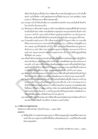 ๑๘
(ร่าง) แผนจัดการมลพิษ พ.ศ. 2566 – 2570
เพื่อนากลับเข้าสู่ระบบรีไซเคิล ด้วยการพัฒนาศักยภาพซาเล้งและผู้ประกอบการร้านรับซื้อ
ของเก่า ธุรกิจรีไซเคิล การสร้างศูนย์อุตสาหกรรมรีไซเคิล (Recycle hub) และพัฒนา Digital
platform ให้เป็นตลาดกลางซื้อขายขยะพลาสติก
๒๙) ควบคุมการนาเข้าหรือปรับเพิ่มรายการขยะอิเล็กทรอนิกส์บางประเภทเป็นสินค้าต้องห้าม
ในการนาเข้ามาในราชอาณาจักร
๓๐) จัดทารูปแบบ หลักเกณฑ์ มาตรฐานการจัดการของเสียอันตรายชุมชนเพื่อให้องค์กรปกครอง
ส่วนท้องถิ่นดาเนินการจัดการของเสียอันตรายชุมชนในภาพรวมของจังหวัด ตั้งแต่การเก็บ
รวบรวม การเก็บกัก และการส่งไปกาจัดอย่างถูกต้องตามหลักวิชาการภายในระยะเวลา
ที่เหมาะสม และขับเคลื่อนให้องค์กรปกครองส่วนท้องถิ่นดาเนินการตามรูปแบบที่กาหนด
๓๑) กาหนดหลักเกณฑ์ แนวทาง วิธีการที่เหมาะสมในการกากับดูแลการจัดการกากของเสีย
ที่เกิดจากสถานประกอบการขนาดเล็กที่ไม่เข้าข่ายโรงงาน ภายใต้พระราชบัญญัติโรงงาน
พ.ศ. 2535 และแก้ไขเพิ่มเติม ฉบับที่ 2 พ.ศ. 2562 โดยให้สอดคล้องตามกฎหมายว่า
ด้วยโรงงาน 2 ฉบับ ได้แก่ ประกาศกระทรวงอุตสาหกรรม เรื่อง ระบบเอกสารกากับการ
ขนส่ง พ.ศ. ๒๕๔๗ และประกาศกระทรวงอุตสาหกรรม เรื่อง การกาจัดสิ่งปฏิกูลหรือวัสดุ
ที่ไม่ใช้แล้ว พ.ศ. ๒๕๔๘
๓๒) เสริมสร้างศักยภาพองค์กรปกครองส่วนท้องถิ่นเพื่อเตรียมความพร้อมของบุคลากรผู้ปฏิบัติงาน
แผนการดาเนินงาน และงบประมาณในการบริหารจัดการของเสียอันตรายจากสถานประกอบการ
ขนาดเล็ก อาทิ บุคลากรที่รับผิดชอบ จัดเตรียมและพัฒนาบุคลากรทั้งระดับผู้บังคับบัญชา
และเจ้าหน้าที่ผู้ปฏิบัติงาน ที่มีหน้าที่กากับดูแลสถานประกอบการขนาดเล็กที่ไม่เข้าข่ายโรงงาน
ภายใต้พระราชบัญญัติโรงงาน พ.ศ. 2535 และแก้ไขเพิ่มเติม ฉบับที่ 2 พ.ศ. 2562
๓๓) พัฒนาเครื่องมือจัดการขยะอาหาร (Food Waste) เช่น เครื่องหมักปุ๋ยในครัวเรือนสาเร็จรูป
ให้เข้าถึงกลุ่มหรือการจัดกิจกรรมที่มีแนวโน้มผลิตขยะอาหารเป็นจานวนมากและบ่อยครั้ง
๓๔) ส่งเสริมให้มีการนาขยะหมุนเวียนกลับไปใช้ประโยชน์ในสัดส่วนที่สูงขึ้น โดยผ่านการปรับปรุง
ระบบการจัดการ การแก้ไขหรือกาหนดกฎระเบียบที่จาเป็น อาทิ การกาหนดมาตรการ
เชิงบังคับให้คัดแยกขยะตั้งแต่ต้นทาง การมีข้อกาหนดด้านการออกแบบบรรจุภัณฑ์พลาสติก
ให้เอื้อต่อการรีไซเคิล การพัฒนากลไกในการจัดการซากผลิตภัณฑ์เครื่องใช้ไฟฟ้าและอุปกรณ์
อิเล็กทรอนิกส์อย่างเป็นระบบ การแก้ไขกฎระเบียบที่เป็นอุปสรรคต่อการผลิตสินค้าจาก
วัสดุเหลือใช้สิ่งแวดล้อม หรือสินค้าและบริการทางสุขภาพ
๓๕) ส่งเสริมให้มีการลดปริมาณขยะ ลดการใช้พลาสติกและกล่องโฟมบรรจุอาหารในสถานที่ราชการ
ตลาดสด ห้างสรรพสินค้า สถานศึกษา ศาสนสถาน และบ้านเรือน
2. การจัดการกากอุตสาหกรรม
โดยมีมาตรการที่ควรดาเนินการในช่วงปี 256๖ – 2570 ได้แก่
มาตรการ
๑) จัดตั้งศูนย์จัดการกากอุตสาหกรรมแบบบูรณาการให้ครอบคลุมทุกภูมิภาคและมีขีดความสามารถ
รองรับปริมาณกากอุตสาหกรรมที่เกิดขึ้นได้อย่างเพียงพอในระยะยาว รวมถึงให้รองรับของเสีย
อันตรายชุมชนด้วย
Should state
area/province. ref -
https://www.bangkokpo
st.com/life/social-and-
lifestyle/1760904/chiang
-mai-turns-to-mobile-
app-to-push-recycling-
cause
ควรระบบพื้นทีดําเนินการ
Integrate with มท.
Already have -
https://home.kapook.co
m/view255431.html
ควรส่งเสริมที่ชุมชนมากกว่
าเช่นตลาดสด
ซํ้าซ ้อนกับข ้อก่อน ๆ
Which city/province?
ทําไมมาตรการในภาคอุตสาหกรรมถึงมีน้อยมาก ทั้งๆที่ทราบกันดีว่ามีส่วนมากในการ
ปล่อยขยะและมีปริมาณที่เพิ่มมากขึ้น เมื่อเทียบกับภาคครัวเรีอน/ชุมชน
กรมควรเพิ่มมาตรการทั้งการ กํากับ ดูแล ควบคุม ลงโทษ ปรับโรงงาน ที่ฝ่ าฝืน
รวมทั้งมีมาตรการในการเยียวยาผู้ได ้รับผลกระทบ สวล. อักทั้งการเยียวยา สวล. เอง
รวมทั้งการมีส่วนร่วมของขุมชนในการกํากับดูแลการ
ปล่อยและกําจัดของเสียเหล่านั้น ลําพัง 8 ข ้อถือว่าน้อยมาก เทียบักับ 35 ข ้อจากชุุมชน
การให ้บริการสาธารณะโดยการมีส่วนร่วมของประชาชน
 
