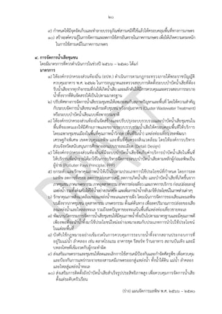 ๒๐
(ร่าง) แผนจัดการมลพิษ พ.ศ. 2566 – 2570
๙) กาหนดให้มีจุดจัดเก็บและทาลายบรรจุภัณฑ์สารเคมีที่ใช้แล้วให้ครอบคลุมพื้นที่ทางการเกษตร
๑๐) สร้างองค์ความรู้ในการจัดการและลดการใช้สารอันตรายในภาคการเกษตร เพื่อให้เกิดความตระหนัก
ในการใช้สารเคมีในภาคการเกษตร
4. การจัดการน้าเสียชุมชน
โดยมีมาตรการที่ควรดาเนินการในช่วงปี 256๖ – 2570 ได้แก่
มาตรการ
๑) ให้องค์กรปกครองส่วนท้องถิ่น (อปท.) ดาเนินการตามกฎกระทรวงภายใต้พระราชบัญญัติ
ควบคุมอาคาร พ.ศ. ๒๕๒๒ ในการอนุญาตและตรวจสอบการติดตั้งระบบบาบัดน้าเสียที่ต้อง
รับน้าเสียจากทุกกิจกรรมที่ก่อให้เกิดน้าเสีย และผลักดันให้มีการควบคุมและตรวจสอบการระบาย
น้าทิ้งจากที่ดินจัดสรรให้เป็นไปตามมาตรฐาน
๒) ปรับทิศทางการจัดการน้าเสียรวมชุมชนให้เหมาะสมกับสภาพปัญหาและพื้นที่ โดยให้ความสาคัญ
กับระบบจัดการน้าเสียขนาดเล็กระดับชุมชน หรือกลุ่มอาคาร (Cluster Wastewater Treatment)
หรือระบบบาบัดน้าเสียแบบพึ่งพาธรรมชาติ
๓) ให้องค์กรปกครองส่วนท้องถิ่นจัดสร้างและปรับปรุงระบบรวบรวมและบาบัดน้าเสียชุมชนใน
พื้นที่ของตนเองให้มีศักยภาพและขยายระบบรวบรวมน้าเสียให้ครอบคลุมพื้นที่ให้บริการ
โดยเฉพาะชุมชนเมืองในพื้นที่คุณภาพน้าวิกฤต (พื้นที่ริมน้า) แหล่งท่องเที่ยว เขตพัฒนา
เศรษฐกิจพิเศษ เขตควบคุมมลพิษ และพื้นที่คุ้มครองสิ่งแวดล้อม โดยให้องค์การบริหาร
ส่วนจังหวัดสนับสนุนการศึกษาออกแบบรายละเอียด (Detail Design)
๔) ให้องค์กรปกครองส่วนท้องถิ่นที่มีระบบบาบัดน้าเสียจัดเก็บค่าบริการบาบัดน้าเสียในพื้นที่
ให้บริการเพื่อนารายได้มาใช้ในการบริหารจัดการระบบบาบัดน้าเสียตามหลักผู้ก่อมลพิษเป็น
ผู้จ่าย (Polluter Pays Principle; PPP)
๕) ยกระดับและรักษาคุณภาพน้าให้เป็นไปตามประเภทการใช้ประโยชน์ที่กาหนด โดยการลด
มลพิษ ลดการทิ้งขยะ ลดการปล่อยสารเคมี ลดการเกิดน้าเสีย และบาบัดน้าเสียที่เกิดขึ้นจาก
ภาคชุมชนภาคเกษตรกรรมภาคอุตสาหกรรมภาคการท่องเที่ยวและภาคการบริการ ก่อนปล่อยลงสู่
แหล่งน้ารวมทั้งส่งเสริมให้ใช้น้าอย่างประหยัด และเพิ่มการนาน้ากลับมาใช้ประโยชน์ในภาคส่วนต่างๆ
๖) รักษาคุณภาพสิ่งแวดล้อมของแหล่งน้าทะเลและชายฝั่ง โดยเน้นการจัดการของเสียและมลพิษ
บนฝั่งจากภาคชุมชน อุตสาหกรรม เกษตรกรรม ตั้งแต่ต้นทาง เพื่อลดปริมาณการปล่อยของเสีย
ลงแหล่งน้าและไหลลงทะเล รวมถึงลดปัญหาขยะทะเลในพื้นที่แหล่งท่องเที่ยวชายทะเล
๗) พัฒนานวัตกรรมการจัดการน้าเสียชุมชนให้มีคุณภาพน้าทิ้งเป็นไปตามมาตรฐานและมีคุณภาพดี
เพียงพอที่จะนาน้าทิ้งมาใช้ประโยชน์ใหม่อย่างเหมาะสมกับประเภทการนาไปใช้ประโยชน์
ในแต่ละพื้นที่
๘) บังคับใช้กฎหมายอย่างเข้มงวดในการควบคุมการระบายน้าทิ้งจากสถานประกอบการที่
อยู่ริมแม่น้า ลาคลอง เช่น ตลาดโรงแรม อาคารชุด รีสอร์ท ร้านอาหาร สถานบันเทิง และมี
บทลงโทษที่เข้มงวดกับผู้กระทาผิด
๙) ส่งเสริมเกษตรกรและชุมชนให้ลดและเลิกการใช้สารเคมีป้องกันและกาจัดศัตรูพืช เพื่อควบคุม
และป้องกันการแพร่กระจายของสารเคมีเกษตรออกสู่แหล่งน้า ทั้งน้าใต้ดิน แม่น้า ลาคลอง
และไหลสู่แหล่งน้าทะเล
๑๐) ส่งเสริมการติดตั้งถังบาบัดน้าเสียสาเร็จรูปประสิทธิภาพสูง เพื่อควบคุมการจัดการน้าเสีย
ตั้งแต่ระดับครัวเรือน
Which agri? which area?
ให ้?? หมายความว่าอะไร
ให ้?? หมายความว่าอะไร PCD
จะเข ้าไปทําอะไรเพิ่มเติม
นอกเหนือจากที่ อปท ทําอยู่แล ้ว
ปกดิ อปท ไม่ได ้ทํา Detail
design อยู่แล ้ว
This is the ohjective /
goal.
KPI should be made on
this action.
Already in organic
farming
How?
 