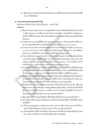 ๒๑
(ร่าง) แผนจัดการมลพิษ พ.ศ. 2566 – 2570
๑๑) พัฒนาระบบการประเมินการปล่อยก๊าซเรือนกระจกจากพื้นที่ขององค์กรปกครองส่วนท้องถิ่นที่มี
ระบบบาบัดน้าเสียรวม
5. การตรวจสอบและควบคุมแหล่งกาเนิด
โดยมีมาตรการที่ควรดาเนินการในช่วงปี 256๖ – 2570 ได้แก่
มาตรการ
๑) พัฒนาปรับปรุงมาตรฐาน มาตรการควบคุมมลพิษจากแหล่งกาเนิดให้สอดคล้องกับสถานการณ์
การพัฒนาประเทศ การเปลี่ยนแปลงโครงสร้างทางเศรษฐกิจ เทคโนโลยีในการผลิตรูปแบบ
ของวิถีการใช้ชีวิตครอบคลุม ทั้งการปล่อยมลพิษจากแหล่งที่มีจุดกาเนิดแน่นอนและมีจุดกาเนิด
ไม่แน่นอน
๒) กาหนดมาตรการ แนวปฏิบัติที่ดี (Best Management Practice : BMP) และหลักเกณฑ์วิชาการ
ในการควบคุมมลพิษแหล่งกาเนิดมลพิษที่ไม่มีจุดปล่อยแน่นอน (Non-point source)
๓) นาระบบการรายงานผลการตรวจวัดมลพิษจากโรงงานอุตสาหกรรมอย่างต่อเนื่อง (Continuous
Emission Monitoring: CEMs) มาใช้ โดยขยายไปในกลุ่มอุตสาหกรรมต่างๆ และเขตพัฒนา
อุตสาหกรรม และให้หน่วยงานภาครัฐสามารถใช้ประโยชน์ข้อมูลร่วมกัน
๔) นาผลการติดตามตรวจสอบตามมาตรการรายงานการประเมินผลกระทบสิ่งแวดล้อมเบื้องต้น
รายงานวิเคราะห์ผลกระทบสิ่งแวดล้อม รายงานวิเคราะห์ผลกระทบต่อสุขภาพ (IEE, EIA, E-HIA)
รวมถึงการปฏิบัติตามประมวลหลักการปฏิบัติ (Code of practice : COP) ไปใช้ในการกากับ
บังคับใช้กฎหมาย อนุมัติ อนุญาต และต่ออายุใบอนุญาตประกอบกิจการ
๕) ตรวจสอบและบังคับใช้กฎหมายกับผู้ก่อมลพิษ โดยให้ความสาคัญในพื้นที่วิกฤต พื้นที่เขตควบคุม
มลพิษ และพื้นที่คุ้มครองสิ่งแวดล้อม ส่งเสริมเพิ่มศักยภาพในการจัดการมลพิษให้กับผู้ก่อมลพิษ
ที่ละเมิดกฎหมาย และหน่วยงานภาครัฐต้องเป็นตัวอย่างที่ดีในการปฏิบัติตามกฎหมาย
๖) ให้องค์กรปกครองส่วนท้องถิ่นกากับดูแลและส่งเสริมการประกอบกิจการที่อยู่ในชุมชนสถานประกอบการ
ขนาดเล็กที่เป็นกิจการที่เป็นอันตรายต่อสุขภาพให้มีการจัดการสิ่งแวดล้อมอย่างจริงจัง และ
กาหนดเป็นหลักเกณฑ์และเงื่อนไขด้านสิ่งแวดล้อมในการออกใบอนุญาตด้วย
๗) ใช้กลไกเครือข่ายด้านสิ่งแวดล้อมตรวจสอบคุณภาพสิ่งแวดล้อมรอบแหล่งกาเนิด เพื่อกดดัน
ให้ผู้ประกอบการเปิดเผยข้อมูลการปล่อยมลพิษออกสู่สิ่งแวดล้อม และสร้างแรงผลักดันให้
ผู้ประกอบการปฏิบัติตามกฎหมาย รวมทั้งมาตรการทางด้านฐานข้อมูลให้มีการดาเนินการ
โดยหน่วยอนญาตเพื่อสนับสนุนการควบคุม และกลไกเครือข่าย
๘) พัฒนาเพิ่มประสิทธิภาพศูนย์ปฏิบัติการพิทักษ์สิ่งแวดล้อมในส่วนกลางและระดับภูมิภาค
๙) สร้างเครือข่ายเฝ้าระวังและร่วมสนับสนุนการดาเนินงานของศูนย์ปฏิบัติการพิทักษ์สิ่งแวดล้อม
ระดับพื้นที่
๑๐) จัดทาระบบอนุญาตระบายมลพิษ (Permitting System) เพื่อควบคุมการระบายน้าเสียจาก
แหล่งกาเนิดมลพิษให้เหมาะสมกับความสามารถในการรองรับของแหล่งน้า
๑๑) สร้างแรงจูงใจในการให้ความร่วมมือในการจัดการคุณภาพน้าเสียก่อนปล่อยลงสู่แหล่งสาธารณะ
โดยการมอบรางวัลหรือประกาศนียบัตรให้กับแหล่งกาเนิดมลพิษ
Does municipal waste
water release GHG
compared with other
industry?
Belong to DIW, should
focus on enforcing
pollution emission
Should involve
surrounding community
too.
ให ้?? PCD ทําอะไร?
ควรเป็นการลงโทษ
 