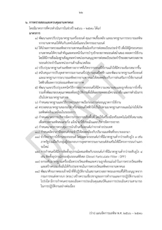 ๒๒
(ร่าง) แผนจัดการมลพิษ พ.ศ. 2566 – 2570
๖. การตรวจสอบและควบคุมยานพาหนะ
โดยมีมาตรการที่ควรดาเนินการในช่วงปี 256๖ – 2570 ได้แก่
มาตรการ
๑) พัฒนาและปรับปรุงมาตรฐานเครื่องยนต์ คุณภาพเชื้อเพลิง และมาตรฐานการระบายมลพิษ
จากยานพาหนะให้ทันกับเทคโนโลยีและนวัตกรรมยานยนต์
๒) ให้นาผลการตรวจมลพิษจากยานพาหนะเชื่อมโยงกับการต่อทะเบียนประจาปี เพื่อให้ผู้ครอบครอง
ยานพาหนะให้ความสาคัญและตระหนักในการบารุงรักษาสภาพรถยนต์สม่าเสมอ ตลอดการใช้งาน
โดยให้มีการเชื่อมโยงฐานข้อมูลระหว่างหน่วยงานอนุญาตการต่อทะเบียนประจาปีของสถานตรวจสภาพ
รถยนต์ประจาปีและหน่วยงานด้านสิ่งแวดล้อม
๓) ปรับปรุงมาตรฐานค่ามลพิษทางอากาศที่เกิดจากรถยนต์ใช้งานแล้วให้มีความเข้มงวดมากขึ้น
๔) สนับสนุนการปรับอุตสาหกรรมยานยนต์ไปสู่ยานยนต์ไฟฟ้า และพัฒนามาตรฐานเครื่องยนต์
และมาตรฐานการระบายมลพิษจากยานพาหนะให้สอดคล้องกับการส่งเสริมการใช้ยานยนต์
ไฟฟ้าเพื่อลดการปล่อยมลพิษทางอากาศ
๕) พัฒนาและปรับปรุงเทคนิควิธีการสภาพรถยนต์ให้มีความเหมาะสมและถูกต้องมากยิ่งขึ้น
รวมทั้งพัฒนาระบบคุณภาพของห้องปฏิบัติการเพื่อให้ผลการทดสอบมีความน่าเชื่อและการดาเนินการ
เป็นไปตามมาตรฐานสากล
๖) กาหนดมาตรฐานและวิธีการตรวจสภาพเรือก่อนการต่ออนุญาตการใช้งาน
๗) ตรวจสอบมาตรฐานของรถไฟ หรือรถยนต์ไฟฟ้าให้เป็นไปตามมาตรฐานสากลและไม่ก่อให้เกิด
มลพิษต่อสิ่งแวดล้อมในระยะยาว
๘) กาหนดมาตรการบริหารจัดการการจราจรเชิงพื้นที่ โดยใช้เครื่องมือหรือเทคโนโลยีที่เหมาะสม
เพื่อตรวจหามลพิษขณะรถวิ่ง แจ้งนามาใช้ประเมินและบริหารจัดการจราจร
๙) กาหนดมาตรการควบคุมการนาเข้าเครื่องยนต์เก่าจากต่างประเทศ
๑๐) กาหนดอัตราภาษีรถยนต์ประจาปีให้สอดคล้องกับปริมาณมลพิษที่ระบายออกมา
๑๑) จากัดอายุการใช้งานของรถยนต์ โดยเฉพาะรถยนต์เก่าที่มีมาตรฐานต่ากว่าระดับยูโร 3 เช่น
ภาครัฐร่วมมือกับกลุ่มผู้ประกอบการอุตสาหกรรมยานยนต์ส่งเสริมให้มีโครงการรถเก่าแลก
รถใหม่
๑๒) การกาหนดให้มีการติดตั้งอุปกรณ์ลดมลพิษกับรถยนต์เก่าที่มีมาตรฐานต่ากว่าระดับยูโร 4
เช่น ติดตั้งอุปกรณ์กรองฝุ่นรถยนต์ดีเซล (Diesel Particulate Filter : DPF)
๑๓) ยกระดับมาตรฐานเครื่องมือตรวจวัดมลพิษและความถูกต้องแม่นยาในการตรวจวัดมลพิษ
และสร้างความเชื่อมั่นให้กับประชาชนในการตรวจวัดมลพิษจากยานพาหนะ
๑๔) พัฒนาศักยภาพของเจ้าหน้าที่ที่ปฏิบัติงานในสถานตรวจสภาพรถเอกชนที่ได้รับอนุญาตจาก
กรมการขนส่งทางบก (ตรอ.) สร้างความเชี่ยวชาญของการทางานและการปฏิบัติงานอย่าง
โปร่งใส มีการกาหนดรายละเอียดการประเมินคุณสมบัติและการประเมินความสามารถ
ในการปฏิบัติงานอย่างต่อเนื่อง
มาตรฐานไหน ควรระบุ
Not PCD's role. PCD
should work with
กรมขนส่ง to define
standards
PCD?? ซํ้ากับข ้อ 1
???
เรือประเภทไหน ควรระบุ
น่าจะเป็นการกําหนด
มากกว่าการตรวจสอบ
์์Training ตรอ is not
PCD's role.
มาตรการสําหรับ
การขนส่งแต่ล่ะประเภทไม่น่าจะเหมือนกัน
รวมการกํากับดูแลและบทลงโทษก็แตกต่างกัน
 