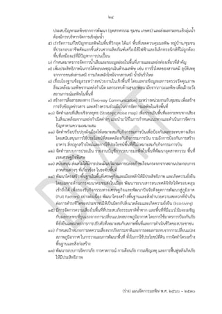 ๒๔
(ร่าง) แผนจัดการมลพิษ พ.ศ. 2566 – 2570
ประสบปัญหามลพิษจากการพัฒนา (อุตสาหกรรม ชุมชน เกษตร) และส่งผลกระทบเชิงลุ่มน้า
ต้องมีการบริหารจัดการเชิงลุ่มน้า
๕) เร่งรัดการแก้ไขปัญหามลพิษในพื้นที่วิกฤต ได้แก่ พื้นที่เขตควบคุมมลพิษ หมู่บ้าน/ชุมชน
ที่ประกอบอาชีพคัดแยกชิ้นส่วนซากผลิตภัณฑ์เครื่องใช้ไฟฟ้าและอิเล็กทรอนิกส์ที่ไม่ถูกต้อง
พื้นที่เหมืองแร่ที่มีปัญหาการปนเปื้อน
๖) กาหนดมาตรการจัดการน้าเสียและขยะมูลฝอยในพื้นที่เกาะและแหล่งท่องเที่ยวที่สาคัญ
๗) เพิ่มประสิทธิภาพในการโต้ตอบเหตุฉุกเฉินด้านมลพิษ เช่น การรั่วไหลของสารเคมี อุบัติเหตุ
จากการขนส่งสารเคมี การเกิดเพลิงไหม้จากสารเคมี น้ามันรั่วไหล
๘) เชื่อมโยงฐานข้อมูลระหว่างหน่วยงานในเชิงพื้นที่ โดยเฉพาะข้อมูลผลการตรวจวัดคุณภาพ
สิ่งแวดล้อม มลพิษจากแหล่งกาเนิด ผลกระทบด้านสุขภาพอนามัยจากภาวะมลพิษ เพื่อเฝ้าระวัง
สถานการณ์มลพิษในพื้นที่
๙) สร้างการสื่อสารสองทาง (Two-way Communication) ระหว่างหน่วยงานกับชุมชน เพื่อสร้าง
การรับข้อมูลข่าวสาร และสร้างความร่วมมือในการจัดการมลพิษในเชิงพื้นที่
๑๐) จัดทาแผนที่เสียงเชิงกลยุทธ (Strategic noise map) เพื่อประเมินพื้นที่ผลกระทบทางเสียง
ในสิ่งแวดล้อมจากแหล่งกาเนิดต่างๆ และนามาใช้ในการกาหนดแนวทางและดาเนินการจัดการ
ปัญหาตามความเหมาะสม
๑๑) จัดทาหรือปรับปรุงผังเมืองให้เหมาะสมกับกิจกรรมการบินเพื่อป้องกันผลกระทบทางเสียง
โดยสนับสนุนการใช้ประโยชน์ที่สอดคล้องกับกิจกรรมการบิน รวมถึงการป้องกันการสร้าง
อาคาร สิ่งปลูกสร้างใหม่และการใช้ประโยชน์พื้นที่ที่ไม่เหมาะสมกับกิจกรรมการบิน
๑๒) จัดทาระบบการประเมิน รายงานบัญชีการระบายมลพิษในพื้นที่พัฒนาอุตสาหกรรม พื้นที่
เขตเศรษฐกิจพิเศษ
๑๓) สนับสนุน ส่งเสริมให้มีการประเมินปริมาณการปล่อยก๊าซเรือนกระจกจากสถานประกอบการ
ภาคส่วนต่างๆ ที่เกี่ยวข้อง ในระดับพื้นที่
๑๔) พัฒนาโครงสร้างพื้นฐานในพื้นที่เศรษฐกิจและเมืองหลักให้มีประสิทธิภาพ และเกิดความยั่งยืน
โดยเฉพาะด้านการคมนาคมขนส่งในเมือง พัฒนาระบบสารสนเทศดิจิทัลให้ครอบคลุม
เข้าถึงได้ เพื่อรองรับกิจกรรมทางเศรษฐกิจและพัฒนาปัจจัยดึงดูดการพัฒนาสู่ภูมิภาค
(Pull Factors) อย่างต่อเนื่อง พัฒนาโครงสร้างพื้นฐานและสิ่งอานวยความสะดวกที่จาเป็น
ต่อการดารงชีวิตของประชาชนให้เป็นมิตรกับสิ่งแวดล้อมและเกิดความยั่งยืน (Eco-living)
๑๕) มีการจัดการความเสี่ยงในพื้นที่ที่ประสบภัยธรรมชาติซ้าซาก และพื้นที่ที่มีแนวโน้มจะเผชิญ
กับผลกระทบที่รุนแรงจากการเปลี่ยนแปลงสภาพภูมิอากาศ โดยการใช้มาตรการป้องกันภัย
ที่ยั่งยืนและมาตรการการปรับตัวที่เหมาะสมกับสภาพพื้นที่และการดาเนินชีวิตของประชาชน
๑๖) กาหนดเป้าหมายการลดความเสี่ยงจากภัยธรรมชาติและการลดผลกระทบจากการเปลี่ยนแปลง
สภาพภูมิอากาศ ในการวางแผนการพัฒนาพื้นที่ ทั้งในการใช้ประโยชน์ที่ดิน การจัดทาโครงสร้าง
พื้นฐานและสิ่งก่อสร้าง
๑๗) พัฒนาระบบการจัดการภัย การคาดการณ์ การเตือนภัย การเผชิญเหตุ และการฟื้นฟูหลังเกิดภัย
ให้มีประสิทธิภาพ
อย่างไร
และครอบคลุมอะไรบ ้าง
เกาะไหน ภูเก็ต?
โดยมีใครเป็นเจ ้าภาพ?
PCD มีบุคลากรเพียงพอ?
What tool?
Which area?
Does PCD have budget
for infrastructure
devlopment?
ซํ้าซ ้อนกับ กรม ปภ.
 