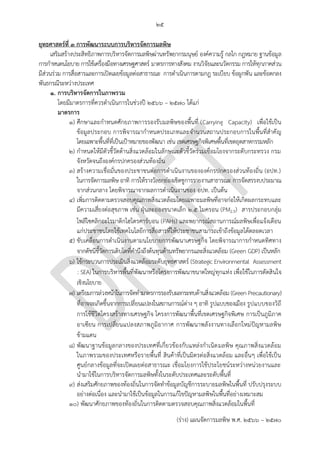 ๒๕
(ร่าง) แผนจัดการมลพิษ พ.ศ. 2566 – 2570
ยุทธศาสตร์ที่ 3 การพัฒนาระบบการบริหารจัดการมลพิษ
เสริมสร้างประสิทธิภาพการบริหารจัดการมลพิษผ่านทรัพยากรมนุษย์ องค์ความรู้ กลไก กฎหมาย ฐานข้อมูล
การกาหนดนโยบาย การใช้เครื่องมือทางเศรษฐศาสตร์ มาตรการทางสังคม งานวิจัยและนวัตกรรม การให้ทุกภาคส่วน
มีส่วนร่วม การสื่อสารและการเปิดเผยข้อมูลต่อสาธารณะ การดาเนินการตามกฎ ระเบียบ ข้อผูกพัน และข้อตกลง
พันธกรณีระหว่างประเทศ
1. การบริหารจัดการในภาพรวม
โดยมีมาตรการที่ควรดาเนินการในช่วงปี 256๖ – 2570 ได้แก่
มาตรการ
๑) ศึกษาและกาหนดศักยภาพการรองรับมลพิษของพื้นที่ (Carrying Capacity) เพื่อใช้เป็น
ข้อมูลประกอบ การพิจารณากาหนดประเภทและจานวนสถานประกอบการในพื้นที่สาคัญ
โดยเฉพาะพื้นที่ที่เป็นเป้าหมายของพัฒนา เช่น เขตเศรษฐกิจพิเศษพื้นที่เขตอุตสาหกรรมหลัก
๒) กาหนดให้มีตัวชี้วัดด้านสิ่งแวดล้อมในลักษณะตัวชี้วัดร่วมเชื่อมโยงจากระดับกระทรวง กรม
จังหวัดจนถึงองค์กรปกครองส่วนท้องถิ่น
๓) สร้างความเชื่อมั่นของประชาชนต่อการดาเนินงานขององค์กรปกครองส่วนท้องถิ่น (อปท.)
ในการจัดการมลพิษ อาทิ การให้รางวัลยกย่องเชิดชูการรายงานสาธารณะ การจัดสรรงบประมาณ
จากส่วนกลาง โดยพิจารณาจากผลการดาเนินงานของ อปท. เป็นต้น
๔) เพิ่มการติดตามตรวจสอบคุณภาพสิ่งแวดล้อมโดยเฉพาะมลพิษที่อาจก่อให้เกิดผลกระทบและ
มีความเสี่ยงต่อสุขภาพ เช่น ฝุ่นละอองขนาดเล็ก 2.5 ไมครอน (PM2.5) สารประกอบกลุ่ม
โพลีไซคลิกอะโรมาติกไฮโดรคาร์บอน (PAHs) และพยากรณ์สถานการณ์มลพิษเพื่อแจ้งเตือน
แก่ประชาชนโดยใช้เทคโนโลยีการสื่อสารที่ให้ประชาชนสามารถเข้าถึงข้อมูลได้ตลอดเวลา
๕) ขับเคลื่อนการดาเนินงานตามนโยบายการพัฒนาเศรษฐกิจ โดยพิจารณาการกาหนดทิศทาง
จากดัชนีชี้วัดการเติบโตที่คานึงถึงต้นทุนด้านทรัพยากรและสิ่งแวดล้อม (Green GDP) เป็นหลัก
๖) ใช้กระบวนการประเมินสิ่งแวดล้อมระดับยุทธศาสตร์ (Strategic Environmental Assessment
: SEA) ในการบริหารพื้นที่พัฒนาหรือโครงการพัฒนาขนาดใหญ่ทุกแห่ง เพื่อใช้ในการตัดสินใจ
เชิงนโยบาย
๗) เตรียมการล่วงหน้าในการจัดทามาตรการรองรับผลกระทบด้านสิ่งแวดล้อม (Green Precautionary)
ที่อาจจะเกิดขึ้นจากการเปลี่ยนแปลงในสถานการณ์ต่าง ๆ อาทิ รูปแบบของเมือง รูปแบบของวิถี
การใช้ชีวิตโครงสร้างทางเศรษฐกิจ โครงการพัฒนาพื้นที่เขตเศรษฐกิจพิเศษ การเป็นภูมิภาค
อาเซียน การเปลี่ยนแปลงสภาพภูมิอากาศ การพัฒนาพลังงานทางเลือกใหม่ปัญหามลพิษ
ข้ามแดน
๘) พัฒนาฐานข้อมูลกลางของประเทศที่เกี่ยวข้องกับแหล่งกาเนิดมลพิษ คุณภาพสิ่งแวดล้อม
ในภาพรวมของประเทศหรือรายพื้นที่ สินค้าที่เป็นมิตรต่อสิ่งแวดล้อม และอื่นๆ เพื่อใช้เป็น
ศูนย์กลางข้อมูลที่จะเปิดเผยต่อสาธารณะ เชื่อมโยงการใช้ประโยชน์ระหว่างหน่วยงานและ
นามาใช้ในการบริหารจัดการมลพิษทั้งในระดับประเทศและระดับพื้นที่
๙) ส่งเสริมศักยภาพของท้องถิ่นในการจัดทาข้อมูลบัญชีการระบายมลพิษในพื้นที่ ปรับปรุงระบบ
อย่างต่อเนื่อง และนามาใช้เป็นข้อมูลในการแก้ไขปัญหามลพิษในพื้นที่อย่างเหมาะสม
๑๐) พัฒนาศักยภาพของท้องถิ่นในการติดตามตรวจสอบคุณภาพสิ่งแวดล้อมในพื้นที่
์Not PCD's role
ควรกําหนดกรอบระยะเวลา
็How?
 