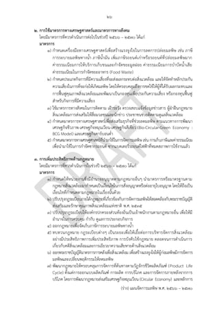 ๒๖
(ร่าง) แผนจัดการมลพิษ พ.ศ. 2566 – 2570
๒. การใช้มาตรการทางเศรษฐศาสตร์และมาตรการทางสังคม
โดยมีมาตรการที่ควรดาเนินการต่อไปในช่วงปี 2566 – 2570 ได้แก่
มาตรการ
๑) กาหนดเครื่องมือทางเศรษฐศาสตร์เพื่อสร้างแรงจูงใจในการลดการปล่อยมลพิษ เช่น ภาษี
การระบายมลพิษทางน้า ภาษีน้ามัน เพิ่มภาษีรถยนต์เก่าหรือรถยนต์ที่ปล่อยมลพิษมาก
ค่าธรรมเนียมการให้บริการเก็บขนและกาจัดขยะมูลฝอย ค่าธรรมเนียมการบาบัดน้าเสีย
ค่าธรรมเนียมในการกาจัดขยะอาหาร (Food Waste)
๒) กาหนดประเภทกิจการที่มีความเสี่ยงที่จะส่งผลกระทบต่อสิ่งแวดล้อม และให้จัดทาหลักประกัน
ความเสี่ยงในการที่จะก่อให้เกิดมลพิษ โดยให้ครอบคลุมถึงการชดใช้ให้ผู้ที่ได้รับผลกระทบและ
การฟื้นฟูคุณภาพสิ่งแวดล้อมและพัฒนาเป็นกองทุนเพื่อประกันความเสี่ยง หรือกองทุนฟื้นฟู
สาหรับกิจการที่มีความเสี่ยง
๓) ใช้มาตรการทางสังคมในการติดตาม เฝ้าระวัง ตรวจสอบแจ้งข้อมูลข่าวสาร ผู้ฝ่าฝืนกฎหมาย
สิ่งแวดล้อมการส่งเสริมให้สื่อมวลชนและนักข่าว ประชาชนช่วยติดตามดูแลสิ่งแวดล้อม
๔) กาหนดมาตรการทางเศรษฐศาสตร์เพื่อส่งเสริมธุรกิจที่ช่วยลดมลพิษ ตามแนวทางการพัฒนา
เศรษฐกิจชีวภาพ-เศรษฐกิจหมุนเวียน-เศรษฐกิจสีเขียว (Bio-Circular-Green Economy :
BCG Model) และเศรษฐกิจคาร์บอนต่า
๕) กาหนดมาตรการทางเศรษฐศาสตร์ที่นามาใช้ในการจัดการมลพิษ เช่น การเก็บภาษีและค่าธรรมเนียม
เพื่อนามาใช้ในการกาจัดซากรถยนต์ ซากแบตเตอรี่รถยนต์ไฟฟ้าที่หมดสภาพการใช้งานแล้ว
๓. การเพิ่มประสิทธิภาพด้านกฎหมาย
โดยมีมาตรการที่ควรดาเนินการในช่วงปี 256๖ – 2570 ได้แก่
มาตรการ
๑) กาหนดให้หน่วยงานซึ่งมีอานาจอนุญาตตามกฎหมายอื่นๆ นามาตรการหรือมาตรฐานตาม
กฎหมายสิ่งแวดล้อมมากาหนดเป็นเงื่อนไขในการสั่งอนุญาตหรือต่ออายุใบอนุญาต โดยให้ถือเป็น
เงื่อนไขที่กาหนดตามกฎหมายในเรื่องนั้นด้วย
๒) ปรับปรุงกฎระเบียบภายใต้กฎหมายที่เกี่ยวข้องกับการจัดการมลพิษให้สอดคล้องกับพระราชบัญญัติ
ส่งเสริมและรักษาคุณภาพสิ่งแวดล้อมแห่งชาติ พ.ศ. 2535
๓) ปรับปรุงกฎระเบียบให้องค์กรปกครองส่วนท้องถิ่นเป็นเจ้าพนักงานตามกฎหมายอื่น เพื่อให้มี
อานาจในการควบคุม กากับ ดูแลการประกอบกิจการ
๔) ออกกฎหมายเพื่อจัดเก็บภาษีการระบายมลพิษทางน้า
๕) ทบทวนกฎหมาย กฎระเบียบต่างๆ เป็นระยะเพื่อให้เอื้อต่อการบริหารจัดการสิ่งแวดล้อม
อย่างมีประสิทธิภาพการเพิ่มประสิทธิภาพ การบังคับใช้กฎหมาย ตลอดจนการดาเนินการ
เกี่ยวกับคดีสิ่งแวดล้อมและการเยียวยาความเสียหายด้านสิ่งแวดล้อม
๖) ออกพระราชบัญญัติมาตรการการคลังเพื่อสิ่งแวดล้อม เพื่อสร้างแรงจูงใจให้ผู้ก่อมลพิษมีการจัดการ
มลพิษและเปลี่ยนพฤติกรรมให้ลดมลพิษ
๗) พัฒนากฎหมายให้ครอบคลุมการจัดการที่ต้นทางตามวัฏจักรชีวิตผลิตภัณฑ์ (Product Life
Cycle) ตั้งแต่การออกแบบผลิตภัณฑ์ การผลิต การบริโภค และการจัดการภายหลังจากการ
บริโภค โดยการพัฒนากฎหมายส่งเสริมเศรษฐกิจหมุนเวียน (Circular Economy) และหลักการ
Integrate with related
gov. agencies.
and enforce usage.
อย่างน้อยให ้สามารถแจ ้งผ่านกรมได ้
ปัจจุบันยังหาที่แจ ้งไม่ได ้เลย
รวมทั้งการติดตามความคีบหน้ากรณีแจ ้งเข ้ามา
แล ้ว
KPI for this action plan should be available and
transparent e.g. no of cases in court, no of win
cases, no of failed cases.
what about carbon tax?
 
