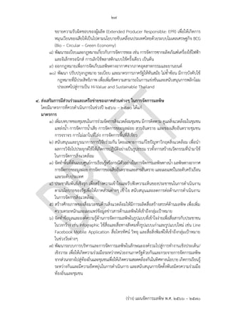๒๗
(ร่าง) แผนจัดการมลพิษ พ.ศ. 2566 – 2570
ขยายความรับผิดชอบของผู้ผลิต (Extended Producer Responsible: EPR) เพื่อให้เกิดการ
หมุนเวียนของเสียให้เป็นไปตามนโยบายขับเคลื่อนประเทศไทยด้วยระบบโมเดลเศรษฐกิจ BCG
(Bio – Circular – Green Economy)
๘) พัฒนาระเบียบและกฎหมายเกี่ยวกับการจัดการขยะ เช่น การจัดการซากผลิตภัณฑ์เครื่องใช้ไฟฟ้า
และอิเล็กทรอนิกส์ การเลิกใช้พลาสติกแบบใช้ครั้งเดียว เป็นต้น
๙) ออกกฎหมายเพื่อการจัดเก็บมลพิษทางอากาศจากภาคอุตสาหกรรมและยานยนต์
๑๐) พัฒนา ปรับปรุงกฎหมาย ระเบียบ และมาตรการภาครัฐให้ทันสมัย ไม่ซ้าซ้อน มีการบังคับใช้
กฎหมายที่มีประสิทธิภาพ เพื่อเพิ่มขีดความสามารถในการแข่งขันและสนับสนุนการพลิกโฉม
ประเทศไปสู่การเป็น Hi-Value and Sustainable Thailand
๔. ส่งเสริมการมีส่วนร่วมและเครือข่ายของภาคส่วนต่างๆ ในการจัดการมลพิษ
โดยมีมาตรการที่ควรดาเนินการในช่วงปี 256๖ – 2570 ได้แก่
มาตรการ
๑) เพิ่มบทบาทของชุมชนในการร่วมจัดการสิ่งแวดล้อมชุมชน มีการติดตาม ดูแลสิ่งแวดล้อมในชุมชน
แหล่งน้า การจัดการน้าเสีย การจัดการขยะมูลฝอย สารอันตราย และของเสียอันตรายชุมชน
การจราจร การไม่เผาในที่โล่ง การจัดการพื้นที่สีเขียว
๒) สนับสนุนและบูรณาการการวิจัยร่วมกัน โดยเฉพาะการแก้ไขปัญหาวิกฤตสิ่งแวดล้อม เพื่อนา
ผลการวิจัยไปประยุกต์ใช้ให้เกิดการปฏิบัติอย่างเป็นรูปธรรม รวทั้งการสร้างนวัตกรรมที่นามาใช้
ในการจัดการสิ่งแวดล้อม
๓) จัดทาพื้นที่ต้นแบบศูนย์การเรียนรู้หรือกรณีตัวอย่างในการจัดการมลพิษทางน้า มลพิษทางอากาศ
การจัดการขยะมูลฝอย การจัดการของเสียอันตรายและสารอันตราย และเผยแพร่ในระดับครัวเรือน
และระดับประเทศ
๔) ประชาสัมพันธ์เชิงรุก เพื่อสร้างความเข้าใจและรับฟังความเห็นของประชาชนในการดาเนินงาน
ตามนโยบายของรัฐเพื่อให้ภาคส่วนต่างๆ เข้าใจ สนับสนุนและลดการต่อต้านการดาเนินงาน
ในการจัดการสิ่งแวดล้อม
๕) สร้างศักยภาพของสื่อมวลชนด้านสิ่งแวดล้อมให้มีการผลิตสื่อสร้างสรรค์ด้านมลพิษ เพื่อเพิ่ม
ความตระหนักและเผยแพร่ข้อมูลข่าวสารด้านมลพิษให้เข้าถึงกลุ่มเป้าหมาย
๖) จัดทาข้อมูลและองค์ความรู้ด้านการจัดการมลพิษในรูปแบบที่เข้าใจง่ายเพื่อสื่อสารกับประชาชน
ในวงกว้าง เช่น Infographic ใช้สื่อและสื่อทางสังคมทั้งรูปแบบเก่าและรูปแบบใหม่ เช่น Line
Facebook Mobile Application สื่อโทรทัศน์ วิทยุ และสื่อสิ่งพิมพ์ให้เข้าถึงกลุ่มเป้าหมาย
ในช่วงวัยต่างๆ
๗) พัฒนาระบบการบริหารและการจัดการมลพิษในลักษณะองค์รวมไปสู่การทางานเชิงประเด็น/
เชิงวาระ เพื่อให้เกิดความร่วมมือระหว่างหน่วยงานภาครัฐด้วยกันและกระจายการจัดการมลพิษ
จากส่วนกลางไปสู่ท้องถิ่นและชุมชนเพื่อให้เกิดความสอดคล้องกันในทิศทางนโยบาย เกิดการเรียนรู้
ระหว่างกันและมีความยืดหยุ่นในการดาเนินการ และสนับสนุนการจัดตั้งพันธมิตรความร่วมมือ
ท้องถิ่นและชุมชน
Most important, why
item 10?
How? Tools?
Where? กี่ศูนย์
 