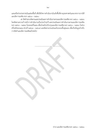 ๒๙
(ร่าง) แผนจัดการมลพิษ พ.ศ. 2566 – 2570
และเครือข่ายประชาชนในแต่ละพื้นที่ เพื่อให้เกิดการดาเนินงานในเชิงพื้นที่ตามยุทธศาสตร์และมาตรการภายใต้
แผนจัดการมลพิษ พ.ศ. ๒๕๖6 – ๒๕70
๕) จัดทาระบบติดตามและประเมินผลการดาเนินงานตามแผนจัดการมลพิษ พ.ศ. ๒๕๖6 – ๒๕70
โดยติดตามความก้าวหน้าการดาเนินงานเป็นประจาทุกปี และประเมินผลการดาเนินงานตามแผนจัดการมลพิษ
พ.ศ. ๒๕๖6 – ๒๕70 ในระยะครึ่งแผน เพื่อนาผลไปปรับปรุงแผนจัดการมลพิษ พ.ศ. ๒๕๖6 – ๒๕70 ในช่วง
ครึ่งหลังของแผน (ช่วงปี ๒๕๖7 – ๒๕๖8) และติดตามประเมินผลในระยะสิ้นสุดแผน เพื่อเป็นข้อมูลสาหรับ
การจัดทาแผนจัดการมลพิษฉบับต่อไป
...............................................................
 