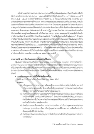 ๖
(ร่าง) แผนจัดการมลพิษ พ.ศ. 2566 – 2570
เนื่องด้วย แผนจัดการมลพิษ พ.ศ. ๒๕๖๐ – ๒๕๖๔ ได้สิ้นสุดช่วงแผนในระยะ ๕ ปีแรก จึงได้มีการจัดทา
(ร่าง) แผนจัดการมลพิษ พ.ศ. ๒๕๖๖ - ๒๕70 เพื่อให้สอดคล้องกับระยะที่ 2 - 3 ช่วงระยะ 10-15 ปี
(พ.ศ. 2565 - 2574) ของยุทธศาสตร์การจัดการมลพิษ ๒๐ ปี ที่จะมุ่งส่งเสริมให้ภาครัฐ ภาคเอกชน และ
ภาคประชาชนลดการใช้ทรัพยากรที่กาจัดยาก ลดการเกิดของเสียและมลพิษต่อสิ่งแวดล้อม มีการบริโภคสินค้า
และบริการที่เป็นมิตรกับสิ่งแวดล้อมเป็นหลักในชีวิตประจาวัน โดยกรมควบคุมมลพิษได้วิเคราะห์ประเด็น
สาคัญภายใต้แผนจัดการมลพิษฯ ให้สอดคล้องกับแผนระดับชาติและนโยบายที่เกี่ยวข้องกับการจัดการมลพิษ อาทิ
ยุทธศาสตร์ชาติ แผนแม่บทภายใต้ยุทธศาสตร์ชาติ แผนการปฏิรูปประเทศ ด้านทรัพยากรธรรมชาติและสิ่งแวดล้อม
(ร่าง) แผนพัฒนาเศรษฐกิจและสังคมแห่งชาติ ฉบับที่ ๑๓(พ.ศ.๒๕๖๖–๒๕๗๐)และแผนระดับที่ ๓แผนที่เกี่ยวข้องกับ
การจัดการมลพิษ อาทิ แผนปฏิบัติการขับเคลื่อนวาระแห่งชาติ “การแก้ไขปัญหามลพิษด้านฝุ่นละออง” เป้าหมาย
การพัฒนาที่ยั่งยืน (SDGs) นโยบายและสถานการณ์ของประเทศไทยในปัจจุบัน และแนวโน้มในอนาคตที่เป็น
ประเด็นสาคัญ เช่น หลักการ BCG Model การมุ่งสู่เป้าหมายการลดปล่อยก๊าซเรือนกระจก สถานการณ์การแพร่
ระบาดของโรคติดเชื้อไวรัสโคโรนา 2019 และการพัฒนาเทคโนโลยีด้านการสื่อสารเข้าสู่สังคมดิจิตัล เป็นต้น
โดยสรุปเป็นรายมาตรการแยกตามยุทธศาสตร์ที่ ๑ – ๓ โดยมีมาตรการที่ควรดาเนินการต่อเนื่อง เร่งรัดและขับเคลื่อน
การดาเนินงานในมาตรการที่ยังไม่มีการดาเนินการในช่วงเวลาที่ผ่านมา และมีมาตรการใหม่ที่ควรพิจารณา
ดาเนินการเพิ่มเติมจากแผนจัดการมลพิษ พ.ศ. 2560 - 2564 ดังนี้
ยุทธศาสตร์ที่ 1 การป้องกันและลดการเกิดมลพิษที่ต้นทาง
สนับสนุนการพัฒนาเศรษฐกิจทั้งภาคอุตสาหกรรม ภาคเกษตรกรรม ภาคบริการ ภาคการท่องเที่ยว
ภาคพลังงาน และภาคการขนส่ง ให้ใช้ทรัพยากรในการผลิตอย่างคุ้มค่า ใช้เทคโนโลยีและกระบวนการผลิต
ที่เป็นมิตรต่อสิ่งแวดล้อม ปรับเปลี่ยนพฤติกรรมของหน่วยงานภาครัฐ ภาคเอกชน และภาคประชาชนในทุกระดับ
มีส่วนร่วมรับผิดชอบในการรักษาสิ่งแวดล้อม มีจิตสานึกที่เป็นมิตรต่อสิ่งแวดล้อม การบริโภคและการใช้ทรัพยากร
ที่พอดี
๑. การผลิตภาคอุตสาหกรรมที่เป็นมิตรต่อสิ่งแวดล้อม
โดยมีมาตรการที่ควรดาเนินการในช่วงปี 256๖ – 2570 ได้แก่
มาตรการ
๑) สนับสนุนการปรับปรุงกระบวนการผลิตของผู้ประกอบการที่ต้องการเพิ่มประสิทธิภาพการใช้
ทรัพยากรพลังงานลดของเสีย นาของเสียหรือวัสดุผลพลอยได้จากกระบวนการผลิตกลับมา
ใช้ใหม่การจัดการผลิตภัณฑ์และบรรจุภัณฑ์เมื่อเสื่อมสภาพ
๒) ส่งเสริมการออกแบบสินค้าและบรรจุภัณฑ์ที่เป็นมิตรต่อสิ่งแวดล้อม (Eco-Design) ให้มีอายุ
การใช้งานนานขึ้น นากลับมาใช้ซ้าได้หลายครั้ง กาหนดให้การผลิตสินค้ามีส่วนประกอบจาก
วัสดุรีไซเคิลเพิ่มมากขึ้น โดยเฉพาะวัสดุที่สามารถย่อยสลายได้ในธรรมชาติไม่มีสารพิษ/สารอันตราย
ตกค้างหรือเป็นอันตรายต่อสิ่งแวดล้อม
๓) ส่งเสริมการแลกเปลี่ยนของเสียจากกระบวนการผลิตระหว่างโรงงานอุตสาหกรรม (Waste
Exchange System) และพัฒนาเป็นกลุ่มอุตสาหกรรมที่มีกระบวนการผลิตเชื่อมโยงกัน
เพื่อลดของเสียให้เหลือน้อยที่สุด
๔) ส่งเสริมและพัฒนากฎระเบียบควบคุมการนาเข้าส่งออกเศษวัสดุรีไซเคิล และคุณภาพวัตถุดิบ
จากวัสดุใช้แล้ว
Which industry?
How?
How? Carbon credit?
How? Which industry?
what about agricultural
waste?
How? Already have -
https://onestopservice.d
itp.go.th/file/24.11.pdf
 