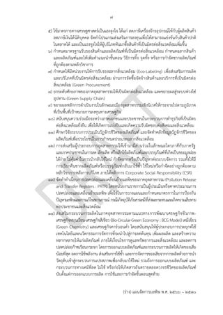 ๗
(ร่าง) แผนจัดการมลพิษ พ.ศ. 2566 – 2570
๕) ใช้มาตรการทางเศรษฐศาสตร์เป็นแรงจูงใจ ได้แก่ ลดภาษีเครื่องจักรอุปกรณ์ให้กับผู้ผลิตสินค้า
ลดภาษีเงินได้นิติบุคคล จัดทาโปรแกรมส่งเสริมการลงทุนเพื่อให้สามารถแข่งขันกับสินค้าปกติ
ในตลาดได้ และเป็นแรงจูงใจให้ผู้บริโภคหันมาซื้อสินค้าที่เป็นมิตรต่อสิ่งแวดล้อมเพิ่มขึ้น
๖) กาหนดมาตรฐานรับรองสินค้าและผลิตภัณฑ์ที่เป็นมิตรต่อสิ่งแวดล้อม กาหนดฉลากสินค้า
และผลิตภัณฑ์และให้เพิ่มคาแนะนาขั้นตอน วิธีการทิ้ง จุดทิ้ง หรือการกาจัดซากผลิตภัณฑ์
ที่ถูกต้องตามหลักวิชาการ
๗) กาหนดให้มีหน่วยงานให้การรับรองฉลากสิ่งแวดล้อม (Eco-Labeling) เพื่อส่งเสริมการผลิต
และบริโภคที่เป็นมิตรต่อสิ่งแวดล้อม ผ่านการจัดซื้อจัดจ้างสินค้าและบริการที่เป็นมิตรต่อ
สิ่งแวดล้อม (Green Procurement)
๘) ยกระดับศักยภาพของภาคอุตสาหกรรมให้เป็นมิตรต่อสิ่งแวดล้อม และขยายผลสู่ระบบห่วงโซ่
อุปทาน (Green Supply Chain)
๙) ขยายผลหลักการดาเนินงานในลักษณะเมืองอุตสาหกรรมเชิงนิเวศให้กระจายไปตามภูมิภาค
ที่เป็นพื้นที่เป้าหมายการลงทุนทางเศรษฐกิจ
๑๐) สนับสนุนความร่วมมือระหว่างภาคเอกชนและประชาชนในกระบวนการทาธุรกิจที่เป็นมิตร
ต่อสิ่งแวดล้อมยั่งยืน เพื่อให้เกิดการแบ่งปันและเกิดความรับผิดชอบต่อสังคมและสิ่งแวดล้อม
๑๑) ศึกษาวิจัยระบบการประเมินวัฎจักรชีวิตของผลิตภัณฑ์ และจัดทาคลังข้อมูลวัฎจักรชีวิตของ
ผลิตภัณฑ์เพื่อประโยชน์ในการกาหนดประเภทฉลากสิ่งแวดล้อม
๑๒) การส่งเสริมผู้ประกอบการอุตสาหกรรมให้เข้ามามีส่วนร่วมในลักษณะไตรภาคีกับภาครัฐ
และภาคประชาชนในการลด เลิกผลิต หรือเลิกใช้ผลิตภัณฑ์และบรรจุภัณฑ์ที่เกิดเป็นขยะมูลฝอย
ได้ง่าย ไม่คุ้มค่าในการนากลับใช้ใหม่ กาจัดยากหรือเป็นปัญหาต่อระบบจัดการ รวมทั้งให้มี
การเรียกคืนซากผลิตภัณฑ์หรือบรรจุภัณฑ์กลับมาใช้ซ้า ใช้ใหม่หรือกาจัดอย่างถูกต้องตาม
หลักวิชาการหลังการบริโภค ภายใต้หลักการ Corporate Social Responsibility (CSR)
๑๓) จัดทาทาเนียบการปลดปล่อยและเคลื่อนย้ายมลพิษของภาคอุตสาหกรรม (Pollution Release
and Transfer Registers : PRTR) โดยหน่วยงานราชการเป็นผู้ประเมินหรือคาดประมาณการ
ปลดปล่อยและเคลื่อนย้ายมลพิษ เพื่อใช้ในการวางแผนและกาหนดมาตรการในการป้องกัน
ปัญหามลพิษและการแก้ไขสถานการณ์ กรณีเกิดอุบัติภัยสารเคมีที่ส่งผลกระทบและเกิดความเสียหาย
ต่อประชาชนและสิ่งแวดล้อม
๑๔) ส่งเสริมกระบวนการผลิตในภาคอุตสาหกรรมตามแนวทางการพัฒนาเศรษฐกิจชีวภาพ-
เศรษฐกิจหมุนเวียน-เศรษฐกิจสีเขียว (Bio-Circular-Green Economy : BCG Model) เคมีเขียว
(Green Chemistry) และเศรษฐกิจคาร์บอนต่า โดยสนับสนุนให้ผู้ประกอบการประยุกต์ใช้
เทคโนโลยีและนวัตกรรมการจัดการที่จะนาไปสู่การลดต้นทุน เพิ่มผลผลิต และสร้างความ
หลากหลายให้แก่ผลิตภัณฑ์ ภายใต้เงื่อนไขการดูแลทรัพยากรและสิ่งแวดล้อม และลดการ
ปลดปล่อยก๊าซเรือนกระจก โดยการออกแบบผลิตภัณฑ์และกระบวนการผลิตให้เกิดของเสีย
น้อยที่สุด ลดการใช้พลังงาน ส่งเสริมการใช้ซ้า และการจัดการของเสียจากการผลิตด้วยการนา
วัตถุดิบเข้าสู่กระบวนการแปรสภาพเพื่อกลับมาใช้ใหม่ รวมถึงการออกแบบผลิตภัณฑ์ และ
กระบวนการทางเคมีที่ลด ไม่ใช้ หรือก่อให้เกิดสารอันตรายตลอดวงจรชีวิตของผลิตภัณฑ์
นับตั้งแต่การออกแบบการผลิต การใช้และการกาจัดขั้นตอนสุดท้าย
This is not PCD's work,
BOI and DOI is the
owner.
Already have -
http://www.tei.or.th/gre
enlabel/th_index.html
How? and which
industry?
ภาคไหน? ควรระบุ
อย่างไร ควรระบุ
ควรตัดออก ซํ้าซ ้อน
ซํ้าซ ้อน
กรมโรงงานทําอยู่แล ้ว
แต่หากอยากทําเอง กรมมี
resource พอเพียงหรือไม่?
 