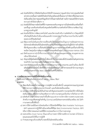 ๘
(ร่าง) แผนจัดการมลพิษ พ.ศ. 2566 – 2570
๑๕) ส่งเสริมให้เกิดการใช้ผลิตภัณฑ์ของบริษัทที่กาหนดแผนการดูแลดาเนินการควบคุมผลิตภัณฑ์
อย่างครบวงจรตั้งแต่การผลิตที่เป็นมิตรกับสิ่งแวดล้อมจนถึงขั้นตอนการกาจัดซากที่ไม่ส่งผลกระทบ
ต่อสิ่งแวดล้อมโดยการเผยแพร่ข้อมูลดังกล่าวไว้ในฉลากผลิตภัณฑ์ รวมถึงการเผยแพร่ให้สาธารณชน
ทราบอย่างทั่วถึงผ่านสื่อต่าง ๆ
๑๖) ส่งเสริมให้เกิดฉลากผลิตภัณฑ์ที่มีการแสดงของระดับมาตรฐานการเป็นมิตรต่อสิ่งแวดล้อมขั้นต่า
และขั้นสูง และต้องส่งเสริมสนับสนุนผลิตภัณฑ์ที่ผ่านเกณฑ์ระดับต่าให้สามารถพัฒนาไปสู่
มาตรฐานระดับสูงได้
๑๗) ส่งเสริมให้เกิดการพัฒนาเทคโนโลยี และนวัตกรรมสาหรับการผลิตสินค้าจากวัสดุเหลือใช้
หรือวัสดุที่เป็นมิตรกับสิ่งแวดล้อมและมีการปลดปล่อยก๊าซเรือนกระจกในปริมาณที่ต่า
ตลอดวงจรชีวิตผลิตภัณฑ์
๑๘) พัฒนาเทคโนโลยีและนวัตกรรมที่ส่งเสริมให้ประเทศไทยเป็นฐานการผลิตอุตสาหกรรม
อิเล็กทรอนิกส์อัจฉริยะที่เป็นมิตรต่อสิ่งแวดล้อม ดิจิทัลคอนเทนต์และเป็นผู้ให้บริการด้านดิจิทัล
ที่สาคัญของอาเซียน รวมทั้งส่งเสริมให้ไทยเป็นฐานการผลิตยานยนต์ไฟฟ้าและชิ้นส่วนที่สาคัญ
ของโลก โดยมุ่งเน้นการพัฒนายานยนต์ที่ปล่อยมลพิษเป็นศูนย์ (Zero Emission Vehicle: ZEV)
๑๙) จัดทาแนวทางการนาน้าทิ้งจากระบบบาบัดน้าเสียของนิคมอุตสาหกรรม สวนอุตสาหกรรม
กลับมาใช้ประโยชน์
๒๐) เชิญชวนให้ผู้ผลิตผลิตภัณฑ์บาบัดน้าเสียมาเข้ารับการตรวจสอบเพื่อรับรองผลิตภัณฑ์อุตสาหกรรม
ของสานักงานมาตรฐานผลิตภัณฑ์อุตสาหกรรม (สมอ.)
๒๑) ประชาสัมพันธ์และสนับสนุนให้อาคารของหน่วยงานภาครัฐ ภาคเอกชน และบ้านเรือน เลือกใช้
ผลิตภัณฑ์ระบบบาบัดน้าเสียที่ได้รับการรับรองผลิตภัณฑ์ อุตสาหกรรมของสานักงานมาตรฐาน
ผลิตภัณฑ์อุตสาหกรรม (สมอ.) และผลิตภัณฑ์ที่ขึ้นทะเบียน
๒. การผลิตภาคเกษตรกรรมที่เป็นมิตรต่อสิ่งแวดล้อม
โดยมีมาตรการที่ควรดาเนินการในช่วงปี 256๖ – 2570 ได้แก่
มาตรการ
๑) พัฒนาสินค้าเกษตรทั้งการเพาะปลูก การปศุสัตว์ เพาะเลี้ยงสัตว์น้า และอุตสาหกรรมแปรรูปเกษตร
ให้มีกระบวนการผลิตในรูปแบบคาร์บอนต่า และเป็นมิตรต่อสิ่งแวดล้อม
๒) ออกนโยบายให้สินค้าเกษตรที่เป็นเป้าหมายสาคัญของประเทศทาการเกษตรโดยวิธีการที่เป็นมิตร
ต่อสิ่งแวดล้อม เพื่อลดการเกิดมลพิษจากการทาการเกษตรและป้องกันการกีดกันทางการค้า
๓) ผลิตสินค้าเกษตรให้เหมาะสมกับพื้นที่ตามแนวทางการบริหารจัดการเขตความเหมาะสม
สาหรับการปลูกพืชเศรษฐกิจสาคัญ (Zoning) และไม่ส่งผลกระทบต่อสิ่งแวดล้อม เช่น ไม่ทา
การเกษตรบนพื้นที่ต้นน้า
๔) ลดการใช้สารเคมีอันตรายโดยส่งเสริมการใช้เทคนิคที่ดีที่สุด (Best Available Techniques
: BAT) และแนวทางปฏิบัติด้านสิ่งแวดล้อมที่ดีที่สุด (Best Environmental Practices: BEP)
หรือการใช้สารทดแทนสารเคมีที่มีความปลอดภัยมากกว่าในการเพาะปลูก
๕) ถอดบทเรียน Smart Farmer ต้นแบบด้านการลดการใช้สารเคมีทางการเกษตร นาไปขยาย
ผลและเผยแพร่ไปใช้ในการปฏิบัติ
๖) กาหนดมาตรฐานรับรองสินค้าเกษตรที่เป็นมิตรต่อสิ่งแวดล้อม
ซํ้าซ ้อน เพราะบริษัทต่าง ๆ
ที่ทํา BCG
ส่วนมากจะทําโฆษณาอยู่แ
ล ้ว
ืทําฉลากที่ได ้รับการรับรอง
จากนานาชาติเพื่อการส่งอ
อก
PCD is not an innovation
and research center.
Already have -
http://www.oic.go.th/FI
LEWEB/CABINFOCENTE
R6/DRAWER064/GENER
AL/DATA0000/00000026
.PDF
ระบุว่าร ้วมมือกับ สมอ.
ก็พอ ไม่ต ้องทํางานซํ้าซ ้อน
พัฒนาสินค ้าอะไร?
น่าจะเป็นการส่งเสริมมากก
ว่า
ควรร่วมมือกับกรมวิชาการเ
กษตร/กรมส่งเสริมการเกษ
ตร
PCD จะผลิต?
จัดการอย่างไรเพราะปัจจุบั
นมีอยู่แล ้ว Should focus on ึGAP
and organic farming
practice instead since
BAT and BET are not
that well-known in agri.
มกอช and IFOAM
already has this
standard.
 