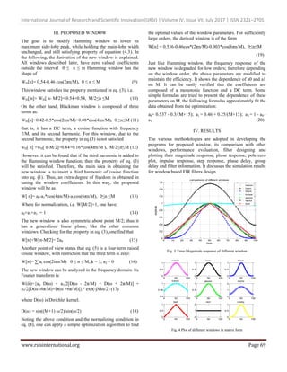 International Journal of Research and Scientific Innovation (IJRSI) | Volume IV, Issue VII, July 2017 | ISSN 2321–2705
www.rsisinternational.org Page 69
III. PROPOSED WINDOW
The goal is to modify Hamming window to lower its
maximum side-lobe peak, while holding the main-lobe width
unchanged, and still satisfying property of equation (4.3). In
the following, the derivation of the new window is explained.
All windows described later, have zero valued coefficients
outside the interval 0 ≤ n ≤ m Hamming window has the
shape of
WH[n]= 0.54-0.46 cos(2πn/M), 0 ≤ n ≤ M (9)
This window satisfies the property mentioned in eq. (3), i.e.
WH[ n]+ WH[ n- M/2]= 0.54+0.54, M/2≤n ≤M (10)
On the other hand, Blackman window is composed of three
terms as:
WH[n]=0.42-0.5*cos(2πn/M)+0.08*cos(4πn/M), 0 ≤n≤M (11)
that is, it has a DC term, a cosine function with frequency
2/M, and its second harmonic. For this window, due to the
second harmonic, the property in eq.(3) is not satisfied
wH[ n] +wH[ n-M/2]=0.84+0.16*cos(4πn/M ), M/2≤n≤M (12)
However, it can be found that if the third harmonic is added to
the Hamming window function, then the property of eq. (3)
will be satisfied. Therefore, the main idea in obtaining the
new window is to insert a third harmonic of cosine function
into eq. (1). Thus, an extra degree of freedom is obtained in
tuning the window coefficients. In this way, the proposed
window will be as
W[ n]= a0-a1*cos(4πn/M)-a3cos(6πn/M), 0≤n ≤M (13)
Where for normalization, i.e. W[M/2]=1, one have:
a0+a1+a3 = 1 (14)
The new window is also symmetric about point M/2; thus it
has a generalized linear phase, like the other common
windows. Checking for the property in eq. (3), one find that
W[n]+W[n-M/2]= 2a0 (15)
Another point of view states that eq. (5) is a four-term raised
cosine window, with restriction that the third term is zero:
W[n]= ∑ ai cos(2iπn/M) 0 ≤ n ≤ M, k = 3, a2 = 0 (16)
The new window can be analyzed in the frequency domain. Its
Fourier transform is:
W(ὣ)={a0 D(ω) + a1/2[D(ω - 2π/M) + D(ω + 2π/M)] +
a3/2[D(ω -6π/M)+D(ω +6π/M)]}* exp(-jMω/2) (17)
where D(ω) is Dirichlet kernel.
D(ω) = sin((M+1) ω/2)/sin(ω/2) (18)
Noting the above condition and the normalizing condition in
eq. (8), one can apply a simple optimization algorithm to find
the optimal values of the window parameters. For sufficiently
large orders, the derived window is of the form
W[n] = 0.536-0.46cos*(2πn/M)-0.003*cos(6πn/M), 0≤n≤M
(19)
Just like Hamming window, the frequency response of the
new window is degraded for low orders; therefore depending
on the window order, the above parameters are modified to
maintain the efficiency. It shows the dependence of a0 and a1
on M. It can be easily verified that the coefficients are
composed of a monotonic function and a DC term. Some
simple formulas are tried to present the dependence of these
parameters on M, the following formulas approximately fit the
data obtained from the optimization:
a0= 0.537 - 0.3/(M+15); a1 = 0.46 + 0.25/(M+15); a3 = 1 - a0 -
a1 (20)
IV. RESULTS
The various methodologies are adopted in developing the
programs for proposed window, its comparison with other
windows, performance evaluation, filter designing and
plotting their magnitude response, phase response, pole-zero
plot, impulse response, step response, phase delay, group
delay and filter information. It discusses the simulation results
for window based FIR filters design.
0 10 20 30 40 50 60 70 80 90 100
0
0.2
0.4
0.6
0.8
1
1.2
1.4
1.6
time
amplitude
comparision of different windows
hamm
hann
black
kaiser
gauss
taylor
bart
Fig. 3 Time-Magnitude response of different window
0 50 100
0
0.5
1
hamm
0 50 100
0
0.5
1
hann
0 50 100
0
0.5
1
black
0 50 100
0.9
0.95
1
kaiser
0 50 100
0
0.5
1
gauss
0 50 100
0
1
2
taylor
0 50 100
0
0.5
1
bart
0 50 100
0
1
2
rect
0 50 100
0
0.5
1
cheby
Fig. 4 Plot of different windows in matrix form
 