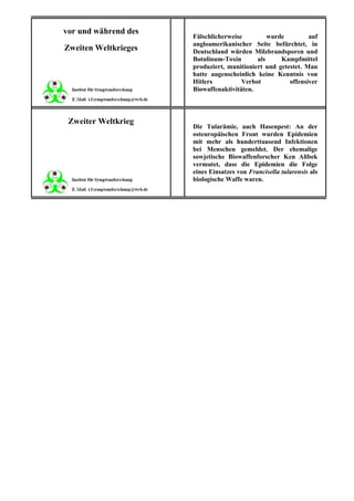 vor und während des
                      Fälschlicherweise         wurde         auf
                      angloamerikanischer Seite befürchtet, in
Zweiten Weltkrieges   Deutschland würden Milzbrandsporen und
                      Botulinum-Toxin       als     Kampfmittel
                      produziert, munitioniert und getestet. Man
                      hatte augenscheinlich keine Kenntnis von
                      Hitlers          Verbot          offensiver
                      Biowaffenaktivitäten.



 Zweiter Weltkrieg
                      Die Tularämie, auch Hasenpest: An der
                      osteuropäischen Front wurden Epidemien
                      mit mehr als hunderttausend Infektionen
                      bei Menschen gemeldet. Der ehemalige
                      sowjetische Biowaffenforscher Ken Alibek
                      vermutet, dass die Epidemien die Folge
                      eines Einsatzes von Francisella tularensis als
                      biologische Waffe waren.
 