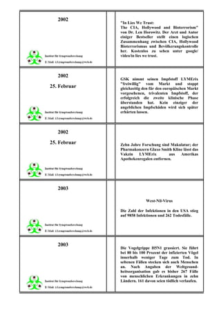 2002
              "In Lies We Trust:
              The CIA, Hollywood and Bioterrorism"
              von Dr. Len Horowitz. Der Arzt und Autor
              einiger Bestseller stellt einen logischen
              Zusammenhang zwischen CIA, Hollywood
              Bioterrorismus und Bevölkerungskontrolle
              her. Kostenlos zu sehen unter google/
              video/in lies we trust.



   2002
              GSK nimmt seinen Impfstoff LYMErix
              "freiwillig" vom Markt und stoppt
25. Februar   gleichzeitig den für den europäischen Markt
              vorgesehenen, trivalenten Impfstoff, der
              erfolgreich die zweite klinische Phase
              überstanden hat. Kein einziger der
              angeblichen Impfschäden wird sich später
              erhärten lassen.



   2002

25. Februar   Zehn Jahre Forschung sind Makulatur; der
              Pharmakonzern Glaxo Smith Kline lässt das
              Vakzin   LYMErix         aus  Amerikas
              Apothekenregalen entfernen.




   2003

                            West-Nil-Virus

              Die Zahl der Infektionen in den USA stieg
              auf 9858 Infektionen und 262 Todesfälle.




   2003
              Die Vogelgrippe H5N1 grassiert. Sie führt
              bei 80 bis 100 Prozent der infizierten Vögel
              innerhalb weniger Tage zum Tod. In
              seltenen Fällen stecken sich auch Menschen
              an. Nach Angaben der Weltgesund-
              heitsorganisation gab es bisher 267 Fälle
              von menschlichen Erkrankungen in zehn
              Ländern. 161 davon seien tödlich verlaufen.
 
