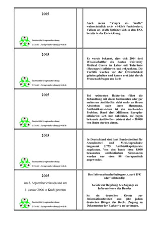 2005

                                   Auch      wenn     "Viagra   als   Waffe"
                                   wahrscheinlich nicht wirklich funktioniert;
                                   Valium als Waffe befindet sich in den USA
                                   bereits in der Entwicklung.




             2005
                                   Es wurde bekannt, dass sich 2004 drei
                                   Wissenschaftler des Boston University
                                   Medical Center im Labor mit Tularämie
                                   (Hasenpest) infizierten und erkrankten. Die
                                   Vorfälle wurden vor der Öffentlichkeit
                                   geheim gehalten und kamen erst jetzt durch
                                   Pressenachfragen ans Licht




             2005                  Bei resistenten Bakterien führt die
                                   Behandlung mit einem bestimmten oder gar
                                   mehreren Antibiotika nicht mehr zu ihrem
                                   Absterben      oder    ihrer     Hemmung.
                                   Antibiotikaresistenz ist ein wachsendes
                                   Problem. Rund drei Millionen Europäer
                                   infizierten sich mit Bakterien, die gegen
                                   bekannte Antibiotika resistent sind – 50.000
                                   von ihnen starben daran.



             2005
                                   In Deutschland sind laut Bundesinstitut für
                                   Arzneimittel     und       Medizinprodukte
                                   insgesamt    2.775     Antibiotikapräparate
                                   zugelassen. Von den heute etwa 8.000
                                   bekannten     antibiotischen     Substanzen
                                   werden nur etwa 80 therapeutisch
                                   angewendet.




                                    Das Informationsfreiheitsgesetz, auch IFG
             2005                              oder vollständig:
am 5. September erlassen und am
                                       Gesetz zur Regelung des Zugangs zu
                                           Informationen des Bundes
1. Januar 2006 in Kraft getreten
                                   ist    ein    deutsches   Gesetz     zur
                                   Informationsfreiheit und gibt jedem
                                   deutschen Bürger das Recht, Zugang zu
                                   Dokumenten der Exekutive zu verlangen.
 
