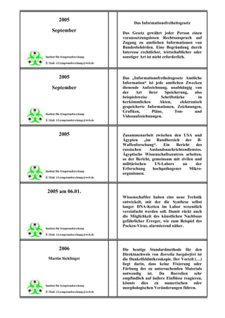 2005
                          Das Informationsfreiheitsgesetz
 September          Das Gesetz gewährt jeder Person einen
                    voraussetzungslosen Rechtsanspruch auf
                    Zugang zu amtlichen Informationen von
                    Bundesbehörden. Eine Begründung durch
                    Interesse rechtlicher, wirtschaftlicher oder
                    sonstiger Art ist nicht erforderlich.



     2005           Das „Informationsfreiheitsgesetz Amtliche
                    Information“ ist jede amtlichen Zwecken
 September          dienende Aufzeichnung, unabhängig von
                    der     Art    ihrer    Speicherung,     also
                    beispielsweise        Schriftstücke        in
                    herkömmlichen        Akten,      elektronisch
                    gespeicherte Informationen, Zeichnungen,
                    Grafiken,        Pläne,       Ton-       und
                    Videoaufzeichnungen.



     2005           Zusammenarbeit zwischen den USA und
                    Ägypten „im Randbereich der B-
                    Waffenforschung“.    Ein   Bericht     des
                    russischen    Auslandsnachrichtendienstes.
                    Ägyptische Wissenschaftszentren arbeiten,
                    so der Bericht, gemeinsam mit zivilen und
                    militärischen    US-Labors     an     der
                    Erforschung     hochpathogener     Mikro-
                    organismen.



2005 am 06.01.
                    Wissenschaftler haben eine neue Technik
                    entwickelt, mit der die Synthese selbst
                    langer DNA-Ketten im Labor wesentlich
                    vereinfacht werden soll. Damit rückt auch
                    die Möglichkeit des künstlichen Nachbaus
                    gefährlicher Erreger, wie zum Beispiel des
                    Pocken-Virus, alarmierend näher.




     2006           Die heutige Standardmethode für den
                    Direktnachweis von Borrelia burgdorferi ist
Martin Sicklinger   die Dunkelfeldmikroskopie. Der Vorteil (…)
                    liegt darin, dass keine Fixierung oder
                    Färbung des zu untersuchenden Materials
                    notwendig    ist.  Da    Borrelien     sehr
                    empfindlich auf äußere Einflüsse reagieren,
                    könnte dies zu numerischen oder
                    morphologischen Veränderungen führen.
 