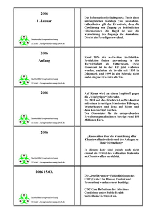 2006
              Das Informationsfreiheitsgesetz. Trotz eines
1. Januar     umfangreichen Katalogs von Ausnahme-
              tatbeständen gilt der Grundsatz, dass die
              Gewährung von Zugang zu behördlichen
              Informationen die Regel ist und die
              Verwehrung des Zugangs die Ausnahme.
              Dies ist ein Paradigmenwechsel.




   2006
              Rund 90% der weltweiten Antibiotika-
 Anfang       Produktion finden Anwendung in der
              Tierwirtschaft als Futterzusatz. Diese
              Einsatzart ist in der EU jetzt verboten
              worden, nachdem sie bereits seit 1995 in
              Dänemark und 1999 in der Schweiz nicht
              mehr eingesetzt werden dürfen.




   2006       Auf Riems wird an einem Impfstoff gegen
              die „Vogelgrippe“ geforscht.
              Bis 2010 soll das Friedrich-Loeffler-Institut
              mit seinen derzeitigen Standorten Tübingen,
              Wusterhausen und Jena auf Riems und
              Jena konzentriert werden.
              Der Gesamtetat für die entsprechenden
              Erweiterungsmaßnahmen beträgt rund 150
              Millionen Euro.



   2006
               „Konvention über die Vernichtung aller
              Chemiewaffenbestände und der Anlagen zu
                        ihrer Herstellung“

              In diesem Jahr sind jedoch noch nicht
              einmal ein Drittel des weltweiten Bestandes
              an Chemiewaffen vernichtet.




2006 15.03.
              Die „irreführenden“ Falldefinitionen des
              CDC (Center for Disease Control and
              Prevention) werden erneut bestätigt.

              CDC Case Definitions for Infectious
              Conditions under Public Health
              Surveillance Retrieved on.
 