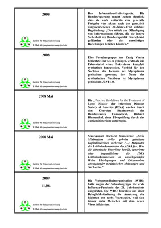 2008      Das     Informationsfreiheitsgesetz.   Die
           Bundesregierung macht zudem deutlich,
           dass sie auch weiterhin eine generelle
           Freigabe von Akten nach der gesetzlich
           vorgeschriebenen 30-Jahres-Frist ablehnt.
           Begründung: „Dies würde zur Offenlegung
           von Informationen führen, die die innere
           Sicherheit der Bundesrepublik Deutschland
           gefährden      oder    die     auswärtigen
           Beziehungen belasten könnten.“


 2008
           Eine Forschergruppe um Craig Venter
           berichtete, ihr sei es gelungen, erstmals das
           Erbmaterial eines Bakteriums komplett
           synthetisch herzustellen. Vorbild für den
           Nachbau des Genoms sei Mycoplasma
           genitalium gewesen; der Name des
           synthetischen Nachbaus ist Mycoplasma
           genitalium JCVI-1.0.



2008 Mai
           Die „ Practice Guidelines for the Treatment of
           Lyme Disease“ der Infectious Diseases
           Society of America (IDSA) werden durch
           den      Obersten       Staatsanwalt      des
           Bundesstaates      Connecticut,       Richard
           Blumenthal, einer Überprüfung durch das
           Justizministerium unterzogen.




2008 Mai   Staatsanwalt Richard Blumenthal: „Mein
           Ministerium     stellte    geheim   gehaltene
           Kapitalinteressen mehrerer (…) Mitglieder
           der Leitlinienkommission der IDSA fest. Was
           die chronische Borreliose betrifft, ignorierte
           oder       bagatellisierte      die     IDSA
           Leitlinienkommission in unsachgemäßer
           Weise Überlegungen und Erkenntnisse
           abweichender medizinischer Meinungen und
           Nachweise.“


 2009
           Die Weltgesundheitsorganisation (WHO)
           hatte wegen der Schweinegrippe die erste
 11.06.    Influenza-Pandemie des 21. Jahrhunderts
           ausgerufen. Die WHO beschloss auf einer
           Dringlichkeitssitzung die Ansetzung der
           höchsten von sechs Warnstufen, weil sich
           immer mehr Menschen mit dem neuen
           Virus infizierten.
 