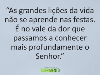 “As grandes lições da vida
não se aprende nas festas.
É no vale da dor que
passamos a conhecer
mais profundamente o
Senhor.”
 