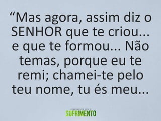 “Mas agora, assim diz o
SENHOR que te criou...
e que te formou... Não
temas, porque eu te
remi; chamei-te pelo
teu nome, tu és meu...
 