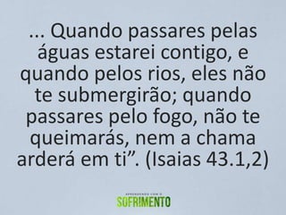 ... Quando passares pelas
águas estarei contigo, e
quando pelos rios, eles não
te submergirão; quando
passares pelo fogo, não te
queimarás, nem a chama
arderá em ti”. (Isaias 43.1,2)
 