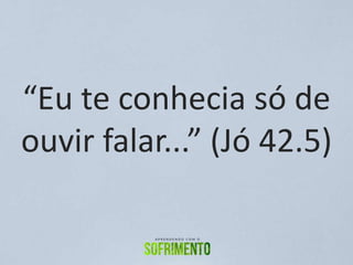 “Eu te conhecia só de
ouvir falar...” (Jó 42.5)
 