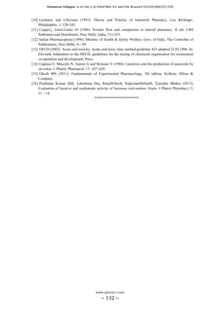 Manimaran Sellappan et al / Int. J. of Allied Med. Sci. and Clin. Research Vol-2(2) 2014 [127-132]
www.ijamscr.com
~ 132 ~
[10] Lachman and Liberman (1991). Theory and Practice of Industrial Pharmacy. Lea &Fabiger,
Philadelphia, 3: 120-145.
[11] Copper.j. Gunn.Carter SJ (1986). Powder flow and compaction in tutorial pharmacy. II edi, CBS
Publishers and Distributers, New Delhi, India, 211-233.
[12] Indian Pharmacopoeia (1996). Ministry of Health & family Welfare, Govt. of India, The Controller of
Publications, New Delhi; A - 89.
[13] OECD (2002). Acute oral toxicity. Acute oral toxic class method guideline 423 adopted 23.03.1996. In:
Eleventh Addendum to the OECD, guidelines for the testing of chemicals organisation for economical
co-operation and development, Paris.
[14] Capasso F, Mascolo N, Autore G and Romano V (1986). Laxatives and the production of autocoids by
rat colon. J. Pharm. Pharmacol, 13 : 627-629.
[15] Ghosh MN (2011). Fundamentals of Experimental Pharmacology. 5th edition. Kolkata: Hilton &
Company
[16] Prashanta Kumar Deb, Lakshman Das, RanjibGhosh, RajkumarDebnath, Tejendra Bhakta (2013).
Evaluation of laxative and cardiotonic activity of Solanum indicumlinn. Fruits. J Pharm Phytother,1:3,
11 – 14.
************************
 