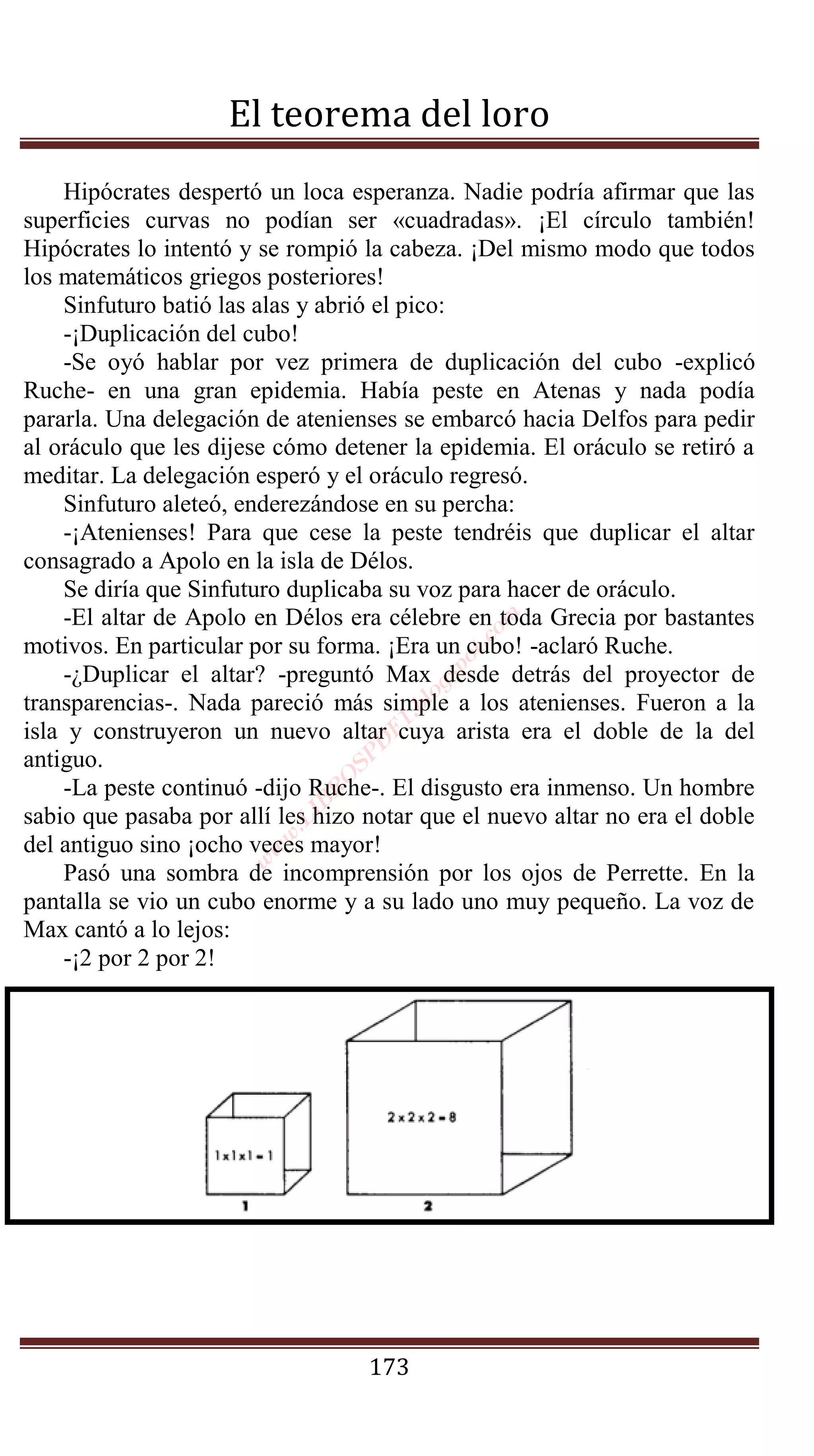 El teorema del loro
    Hipócrates despertó un loca esperanza. Nadie podría afirmar que las
superficies curvas no podían ser «cuadradas». ¡El círculo también!
Hipócrates lo intentó y se rompió la cabeza. ¡Del mismo modo que todos
los matemáticos griegos posteriores!
    Sinfuturo batió las alas y abrió el pico:
    -¡Duplicación del cubo!
    -Se oyó hablar por vez primera de duplicación del cubo -explicó
Ruche- en una gran epidemia. Había peste en Atenas y nada podía
pararla. Una delegación de atenienses se embarcó hacia Delfos para pedir
al oráculo que les dijese cómo detener la epidemia. El oráculo se retiró a
meditar. La delegación esperó y el oráculo regresó.
    Sinfuturo aleteó, enderezándose en su percha:
    -¡Atenienses! Para que cese la peste tendréis que duplicar el altar
consagrado a Apolo en la isla de Délos.
    Se diría que Sinfuturo duplicaba su voz para hacer de oráculo.
    -El altar de Apolo en Délos era célebre en toda Grecia por bastantes
                                              om
                                              .c
motivos. En particular por su forma. ¡Era un cubo! -aclaró Ruche.
                                             t
                                          po



    -¿Duplicar el altar? -preguntó Max desde detrás del proyector de
                                         gs
                                       lo




transparencias-. Nada pareció más simple a los atenienses. Fueron a la
                                     .b
                                   F1




isla y construyeron un nuevo altar cuya arista era el doble de la del
                                   D




antiguo.
                                SP
                               O




    -La peste continuó -dijo Ruche-. El disgusto era inmenso. Un hombre
                              R
                            IB




sabio que pasaba por allí les hizo notar que el nuevo altar no era el doble
                          .L
                        w




del antiguo sino ¡ocho veces mayor!
                       w
                      w




    Pasó una sombra de incomprensión por los ojos de Perrette. En la
pantalla se vio un cubo enorme y a su lado uno muy pequeño. La voz de
Max cantó a lo lejos:
    -¡2 por 2 por 2!




                                   173
 