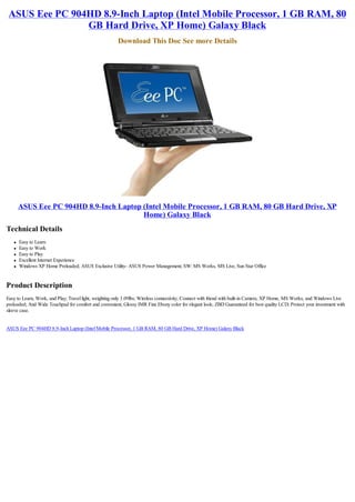 ASUS Eee PC 904HD 8.9-Inch Laptop (Intel Mobile Processor, 1 GB RAM, 80
                GB Hard Drive, XP Home) Galaxy Black
                                                       Download This Doc See more Details




       ASUS Eee PC 904HD 8.9-Inch Laptop (Intel Mobile Processor, 1 GB RAM, 80 GB Hard Drive, XP
                                         Home) Galaxy Black
Technical Details
   l   Easy to Learn
   l   Easy to Work
   l   Easy to Play
   l   Excellent Internet Experience
   l   Windows XP Home Preloaded; ASUS Exclusive Utility- ASUS Power Management; SW: MS Works, MS Live, Sun Star Office


Product Description
Easy to Learn, Work, and Play; Travel light, weighting only 3.09lbs; Wireless connectivity; Connect with friend with built-in Camera; XP Home, MS Works, and Windows Live
preloaded; And Wide Touchpad for comfort and convenient; Glossy IMR Fine Ebony color for elegant look; ZBD Guaranteed for best quality LCD; Protect your investment with
sleeve case.


ASUS Eee PC 904HD 8.9-Inch Laptop (Intel Mobile Processor, 1 GB RAM, 80 GB Hard Drive, XP Home) Galaxy Black
 