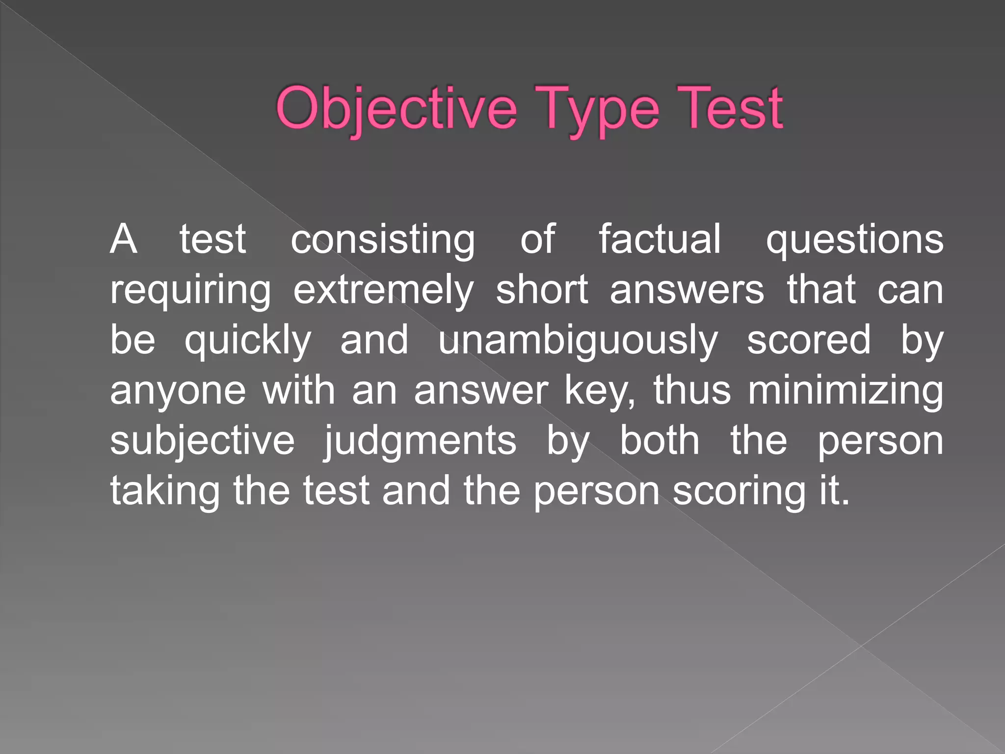 A test consisting of factual questions
requiring extremely short answers that can
be quickly and unambiguously scored by
anyone with an answer key, thus minimizing
subjective judgments by both the person
taking the test and the person scoring it.
 