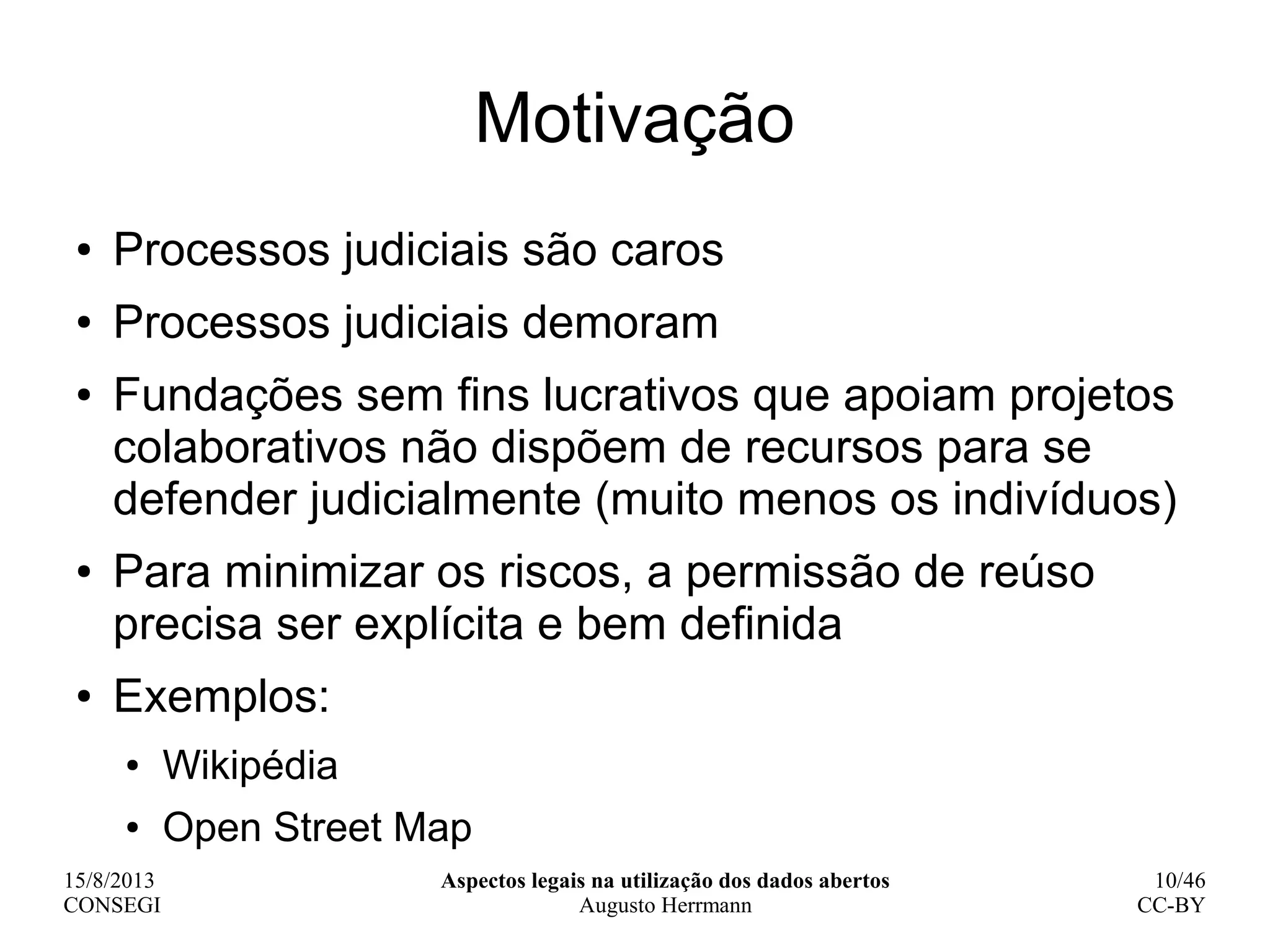 15/8/2013
CONSEGI
Aspectos legais na utilização dos dados abertos
Augusto Herrmann
10/46
CC-BY
Motivação
● Processos judiciais são caros
● Processos judiciais demoram
● Fundações sem fins lucrativos que apoiam projetos
colaborativos não dispõem de recursos para se
defender judicialmente (muito menos os indivíduos)
● Para minimizar os riscos, a permissão de reúso
precisa ser explícita e bem definida
● Exemplos:
● Wikipédia
● Open Street Map
 