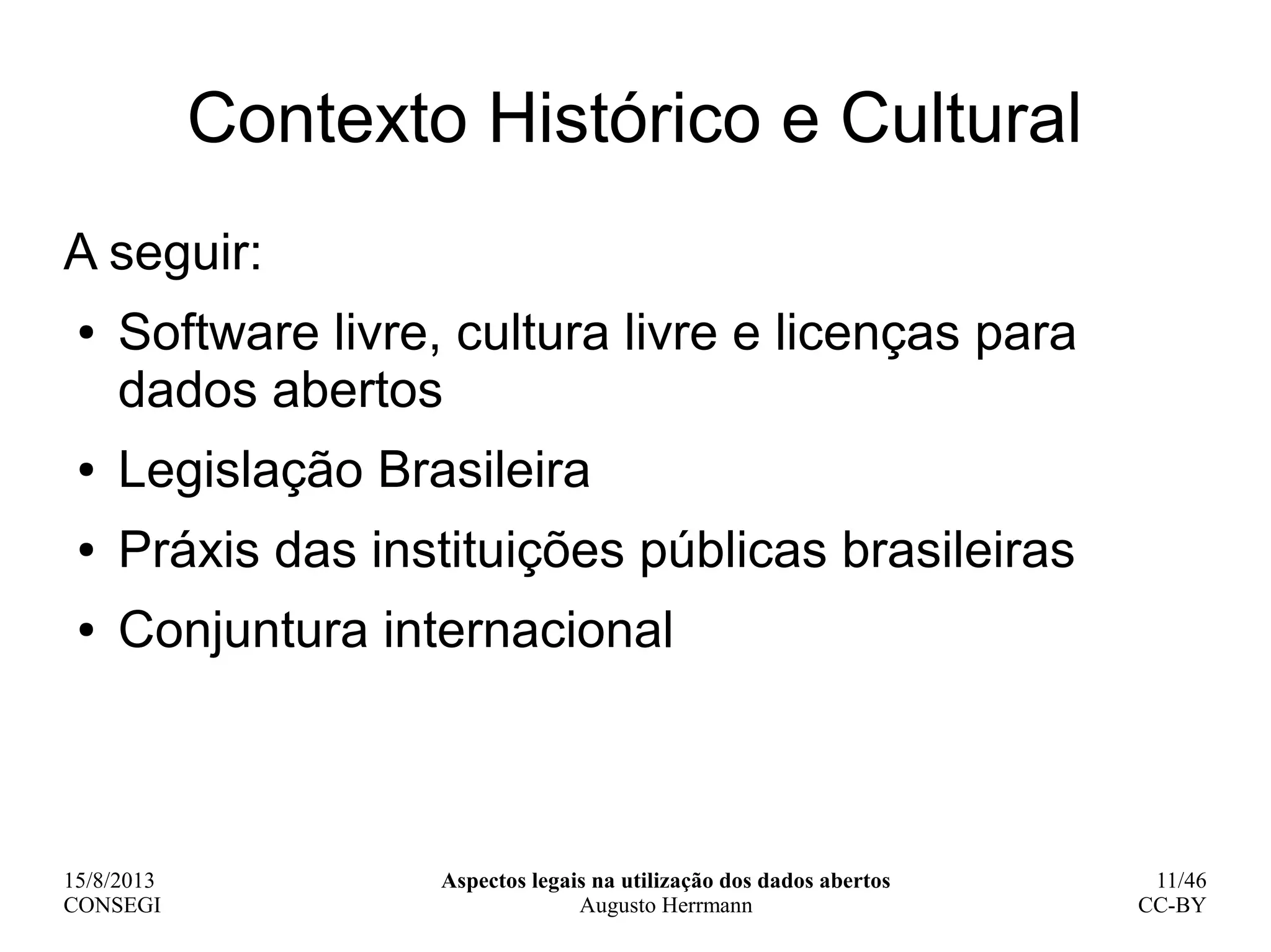 15/8/2013
CONSEGI
Aspectos legais na utilização dos dados abertos
Augusto Herrmann
11/46
CC-BY
Contexto Histórico e Cultural
A seguir:
● Software livre, cultura livre e licenças para
dados abertos
● Legislação Brasileira
● Práxis das instituições públicas brasileiras
● Conjuntura internacional
 