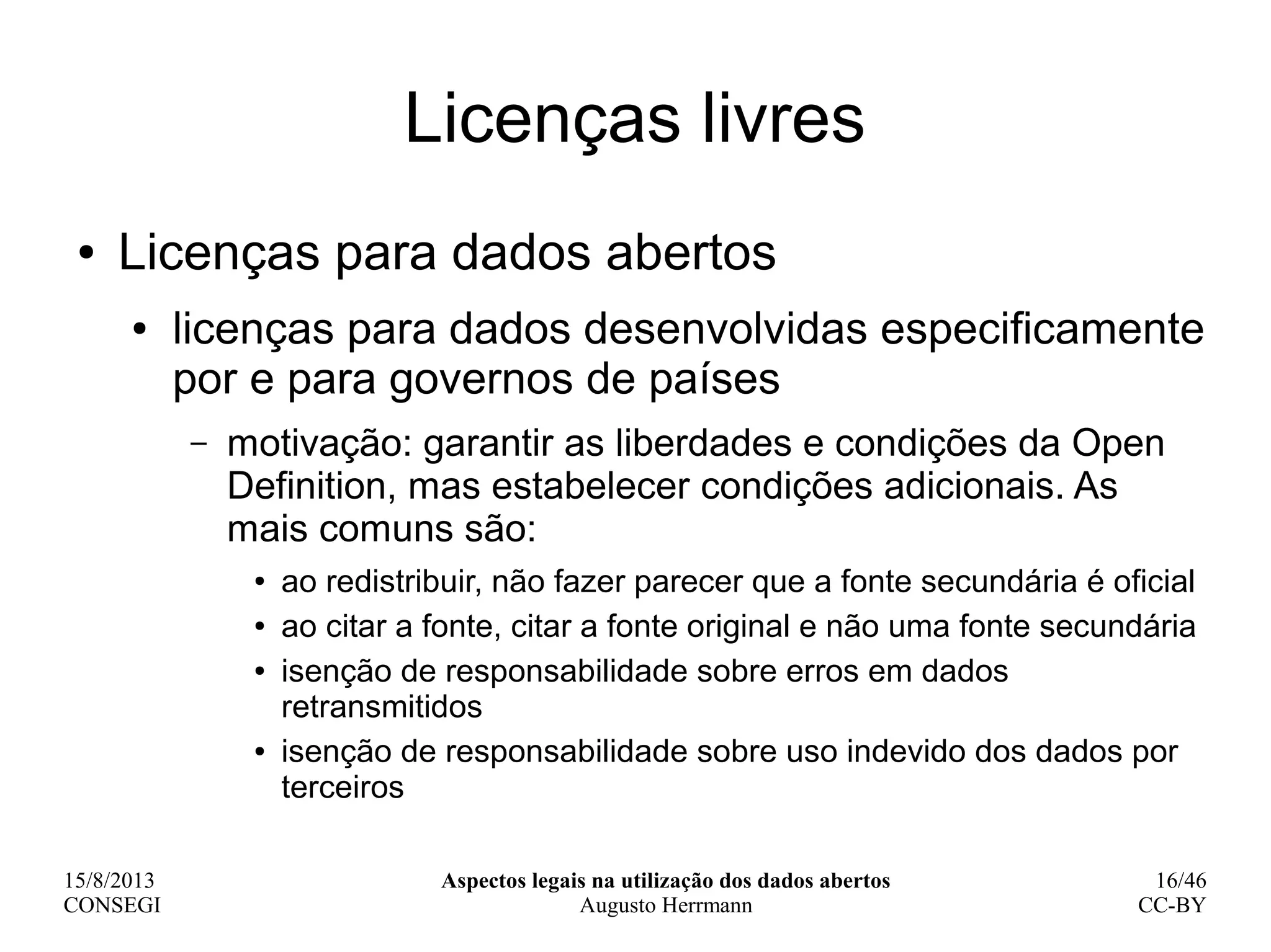 15/8/2013
CONSEGI
Aspectos legais na utilização dos dados abertos
Augusto Herrmann
16/46
CC-BY
Licenças livres
● Licenças para dados abertos
● licenças para dados desenvolvidas especificamente
por e para governos de países
– motivação: garantir as liberdades e condições da Open
Definition, mas estabelecer condições adicionais. As
mais comuns são:
● ao redistribuir, não fazer parecer que a fonte secundária é oficial
● ao citar a fonte, citar a fonte original e não uma fonte secundária
● isenção de responsabilidade sobre erros em dados
retransmitidos
● isenção de responsabilidade sobre uso indevido dos dados por
terceiros
 