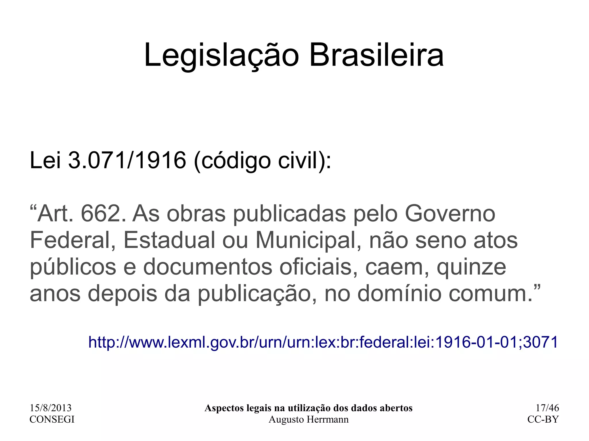15/8/2013
CONSEGI
Aspectos legais na utilização dos dados abertos
Augusto Herrmann
17/46
CC-BY
Legislação Brasileira
Lei 3.071/1916 (código civil):
“Art. 662. As obras publicadas pelo Governo
Federal, Estadual ou Municipal, não seno atos
públicos e documentos oficiais, caem, quinze
anos depois da publicação, no domínio comum.”
http://www.lexml.gov.br/urn/urn:lex:br:federal:lei:1916-01-01;3071
 