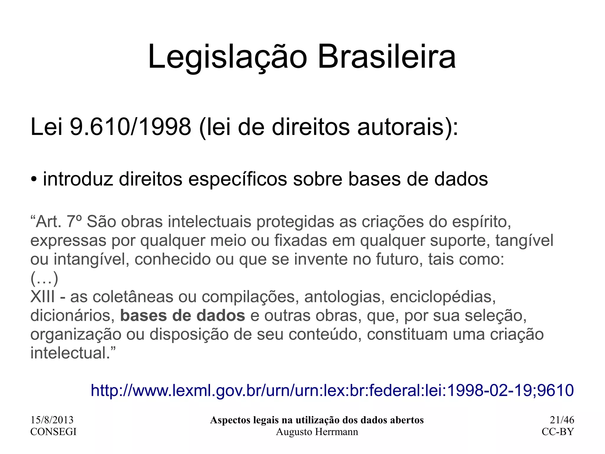 15/8/2013
CONSEGI
Aspectos legais na utilização dos dados abertos
Augusto Herrmann
21/46
CC-BY
Legislação Brasileira
Lei 9.610/1998 (lei de direitos autorais):
● introduz direitos específicos sobre bases de dados
“Art. 7º São obras intelectuais protegidas as criações do espírito,
expressas por qualquer meio ou fixadas em qualquer suporte, tangível
ou intangível, conhecido ou que se invente no futuro, tais como:
(…)
XIII - as coletâneas ou compilações, antologias, enciclopédias,
dicionários, bases de dados e outras obras, que, por sua seleção,
organização ou disposição de seu conteúdo, constituam uma criação
intelectual.”
http://www.lexml.gov.br/urn/urn:lex:br:federal:lei:1998-02-19;9610
 