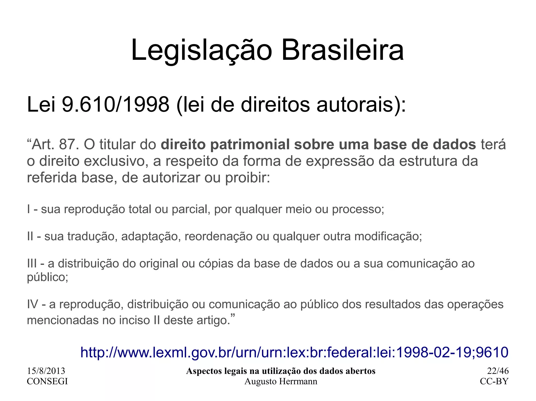 15/8/2013
CONSEGI
Aspectos legais na utilização dos dados abertos
Augusto Herrmann
22/46
CC-BY
Legislação Brasileira
Lei 9.610/1998 (lei de direitos autorais):
“Art. 87. O titular do direito patrimonial sobre uma base de dados terá
o direito exclusivo, a respeito da forma de expressão da estrutura da
referida base, de autorizar ou proibir:
I - sua reprodução total ou parcial, por qualquer meio ou processo;
II - sua tradução, adaptação, reordenação ou qualquer outra modificação;
III - a distribuição do original ou cópias da base de dados ou a sua comunicação ao
público;
IV - a reprodução, distribuição ou comunicação ao público dos resultados das operações
mencionadas no inciso II deste artigo.”
http://www.lexml.gov.br/urn/urn:lex:br:federal:lei:1998-02-19;9610
 